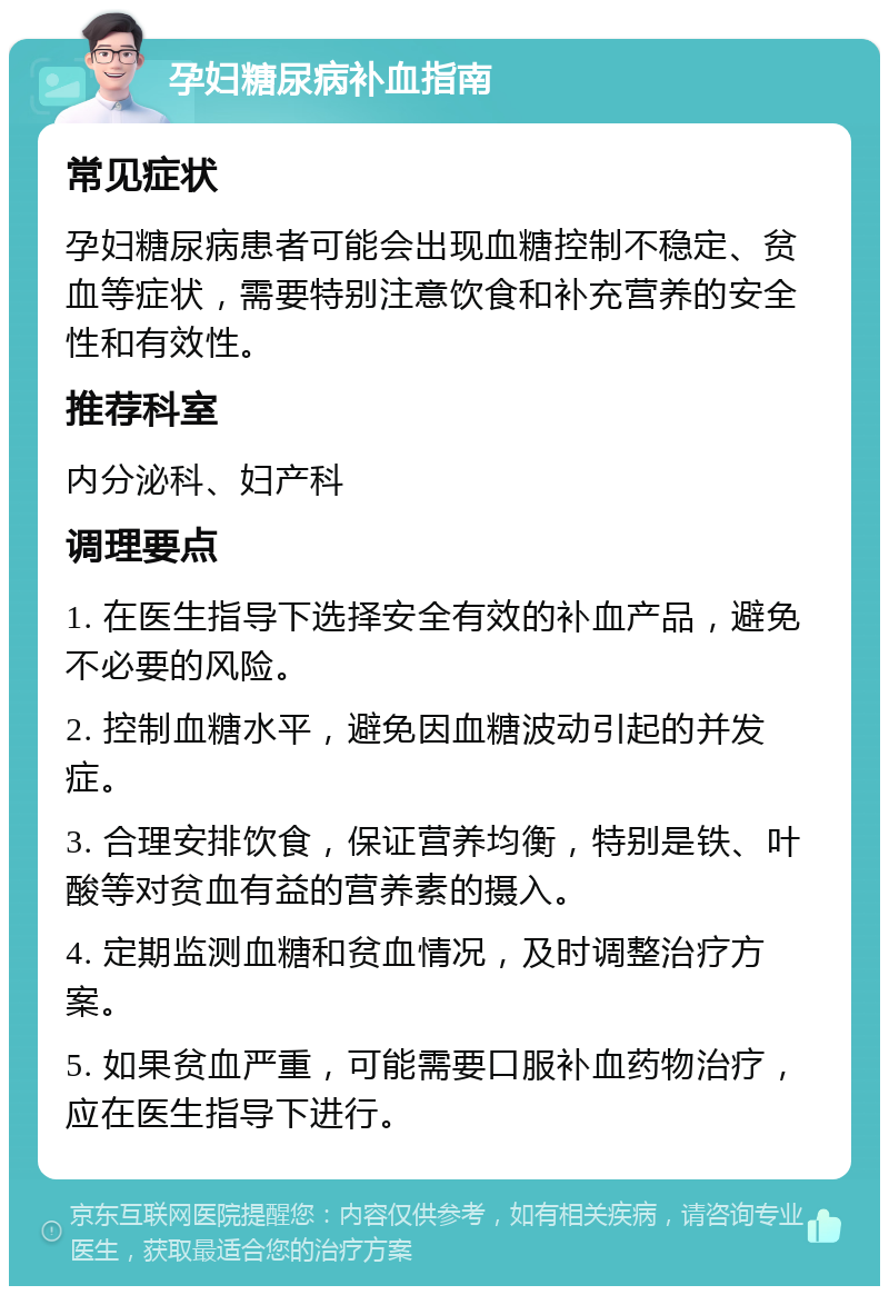 孕妇糖尿病补血指南 常见症状 孕妇糖尿病患者可能会出现血糖控制不稳定、贫血等症状，需要特别注意饮食和补充营养的安全性和有效性。 推荐科室 内分泌科、妇产科 调理要点 1. 在医生指导下选择安全有效的补血产品，避免不必要的风险。 2. 控制血糖水平，避免因血糖波动引起的并发症。 3. 合理安排饮食，保证营养均衡，特别是铁、叶酸等对贫血有益的营养素的摄入。 4. 定期监测血糖和贫血情况，及时调整治疗方案。 5. 如果贫血严重，可能需要口服补血药物治疗，应在医生指导下进行。