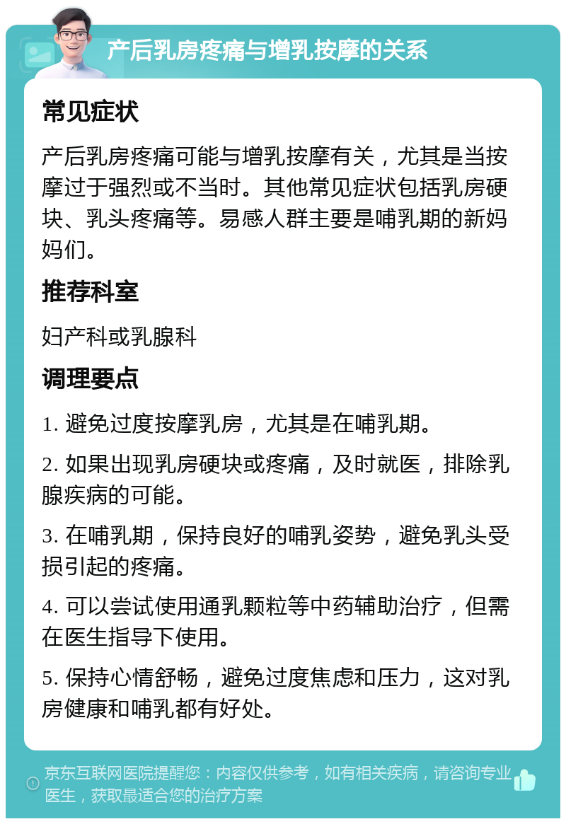 产后乳房疼痛与增乳按摩的关系 常见症状 产后乳房疼痛可能与增乳按摩有关，尤其是当按摩过于强烈或不当时。其他常见症状包括乳房硬块、乳头疼痛等。易感人群主要是哺乳期的新妈妈们。 推荐科室 妇产科或乳腺科 调理要点 1. 避免过度按摩乳房，尤其是在哺乳期。 2. 如果出现乳房硬块或疼痛，及时就医，排除乳腺疾病的可能。 3. 在哺乳期，保持良好的哺乳姿势，避免乳头受损引起的疼痛。 4. 可以尝试使用通乳颗粒等中药辅助治疗，但需在医生指导下使用。 5. 保持心情舒畅，避免过度焦虑和压力，这对乳房健康和哺乳都有好处。