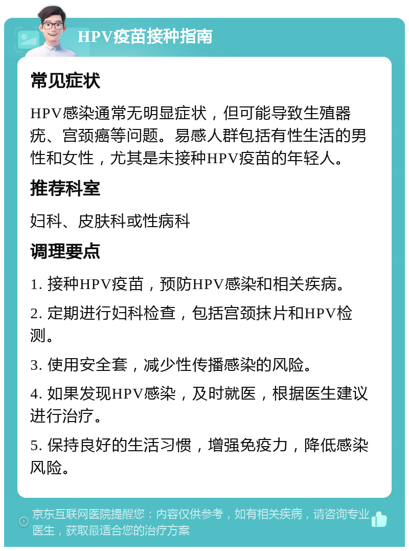 HPV疫苗接种指南 常见症状 HPV感染通常无明显症状，但可能导致生殖器疣、宫颈癌等问题。易感人群包括有性生活的男性和女性，尤其是未接种HPV疫苗的年轻人。 推荐科室 妇科、皮肤科或性病科 调理要点 1. 接种HPV疫苗，预防HPV感染和相关疾病。 2. 定期进行妇科检查，包括宫颈抹片和HPV检测。 3. 使用安全套，减少性传播感染的风险。 4. 如果发现HPV感染，及时就医，根据医生建议进行治疗。 5. 保持良好的生活习惯，增强免疫力，降低感染风险。