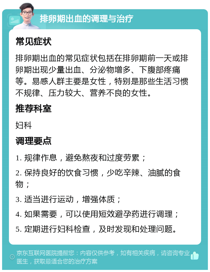 排卵期出血的调理与治疗 常见症状 排卵期出血的常见症状包括在排卵期前一天或排卵期出现少量出血、分泌物增多、下腹部疼痛等。易感人群主要是女性，特别是那些生活习惯不规律、压力较大、营养不良的女性。 推荐科室 妇科 调理要点 1. 规律作息，避免熬夜和过度劳累； 2. 保持良好的饮食习惯，少吃辛辣、油腻的食物； 3. 适当进行运动，增强体质； 4. 如果需要，可以使用短效避孕药进行调理； 5. 定期进行妇科检查，及时发现和处理问题。