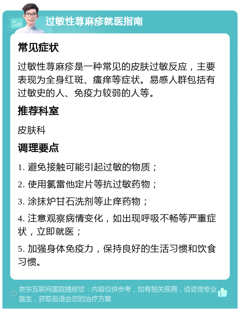 过敏性荨麻疹就医指南 常见症状 过敏性荨麻疹是一种常见的皮肤过敏反应，主要表现为全身红斑、瘙痒等症状。易感人群包括有过敏史的人、免疫力较弱的人等。 推荐科室 皮肤科 调理要点 1. 避免接触可能引起过敏的物质； 2. 使用氯雷他定片等抗过敏药物； 3. 涂抹炉甘石洗剂等止痒药物； 4. 注意观察病情变化，如出现呼吸不畅等严重症状，立即就医； 5. 加强身体免疫力，保持良好的生活习惯和饮食习惯。