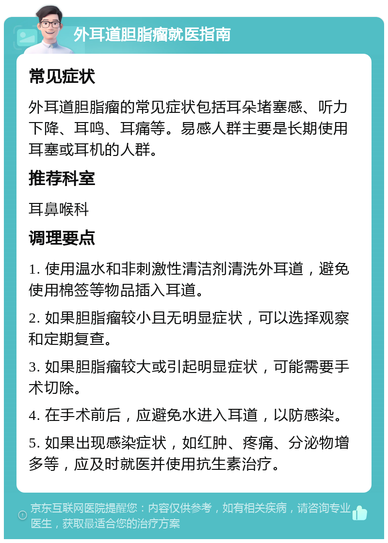 外耳道胆脂瘤就医指南 常见症状 外耳道胆脂瘤的常见症状包括耳朵堵塞感、听力下降、耳鸣、耳痛等。易感人群主要是长期使用耳塞或耳机的人群。 推荐科室 耳鼻喉科 调理要点 1. 使用温水和非刺激性清洁剂清洗外耳道，避免使用棉签等物品插入耳道。 2. 如果胆脂瘤较小且无明显症状，可以选择观察和定期复查。 3. 如果胆脂瘤较大或引起明显症状，可能需要手术切除。 4. 在手术前后，应避免水进入耳道，以防感染。 5. 如果出现感染症状，如红肿、疼痛、分泌物增多等，应及时就医并使用抗生素治疗。