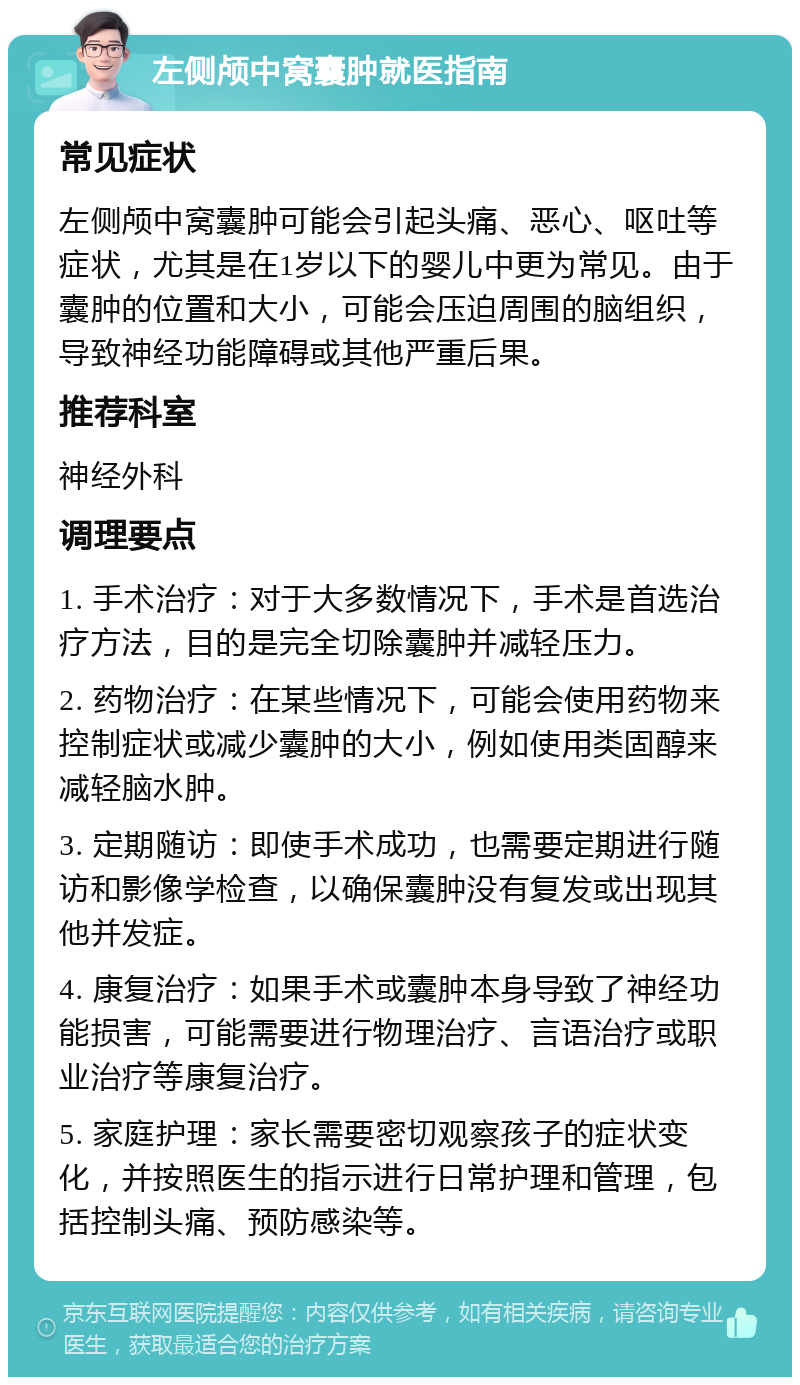 左侧颅中窝囊肿就医指南 常见症状 左侧颅中窝囊肿可能会引起头痛、恶心、呕吐等症状，尤其是在1岁以下的婴儿中更为常见。由于囊肿的位置和大小，可能会压迫周围的脑组织，导致神经功能障碍或其他严重后果。 推荐科室 神经外科 调理要点 1. 手术治疗：对于大多数情况下，手术是首选治疗方法，目的是完全切除囊肿并减轻压力。 2. 药物治疗：在某些情况下，可能会使用药物来控制症状或减少囊肿的大小，例如使用类固醇来减轻脑水肿。 3. 定期随访：即使手术成功，也需要定期进行随访和影像学检查，以确保囊肿没有复发或出现其他并发症。 4. 康复治疗：如果手术或囊肿本身导致了神经功能损害，可能需要进行物理治疗、言语治疗或职业治疗等康复治疗。 5. 家庭护理：家长需要密切观察孩子的症状变化，并按照医生的指示进行日常护理和管理，包括控制头痛、预防感染等。