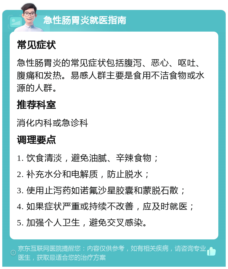 急性肠胃炎就医指南 常见症状 急性肠胃炎的常见症状包括腹泻、恶心、呕吐、腹痛和发热。易感人群主要是食用不洁食物或水源的人群。 推荐科室 消化内科或急诊科 调理要点 1. 饮食清淡，避免油腻、辛辣食物； 2. 补充水分和电解质，防止脱水； 3. 使用止泻药如诺氟沙星胶囊和蒙脱石散； 4. 如果症状严重或持续不改善，应及时就医； 5. 加强个人卫生，避免交叉感染。