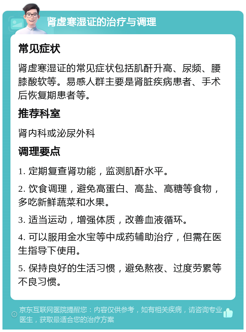 肾虚寒湿证的治疗与调理 常见症状 肾虚寒湿证的常见症状包括肌酐升高、尿频、腰膝酸软等。易感人群主要是肾脏疾病患者、手术后恢复期患者等。 推荐科室 肾内科或泌尿外科 调理要点 1. 定期复查肾功能，监测肌酐水平。 2. 饮食调理，避免高蛋白、高盐、高糖等食物，多吃新鲜蔬菜和水果。 3. 适当运动，增强体质，改善血液循环。 4. 可以服用金水宝等中成药辅助治疗，但需在医生指导下使用。 5. 保持良好的生活习惯，避免熬夜、过度劳累等不良习惯。