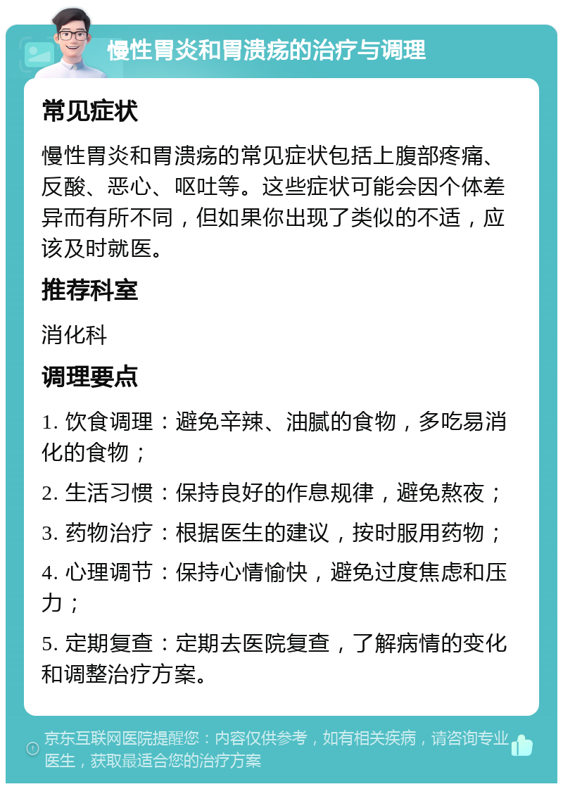 慢性胃炎和胃溃疡的治疗与调理 常见症状 慢性胃炎和胃溃疡的常见症状包括上腹部疼痛、反酸、恶心、呕吐等。这些症状可能会因个体差异而有所不同，但如果你出现了类似的不适，应该及时就医。 推荐科室 消化科 调理要点 1. 饮食调理：避免辛辣、油腻的食物，多吃易消化的食物； 2. 生活习惯：保持良好的作息规律，避免熬夜； 3. 药物治疗：根据医生的建议，按时服用药物； 4. 心理调节：保持心情愉快，避免过度焦虑和压力； 5. 定期复查：定期去医院复查，了解病情的变化和调整治疗方案。