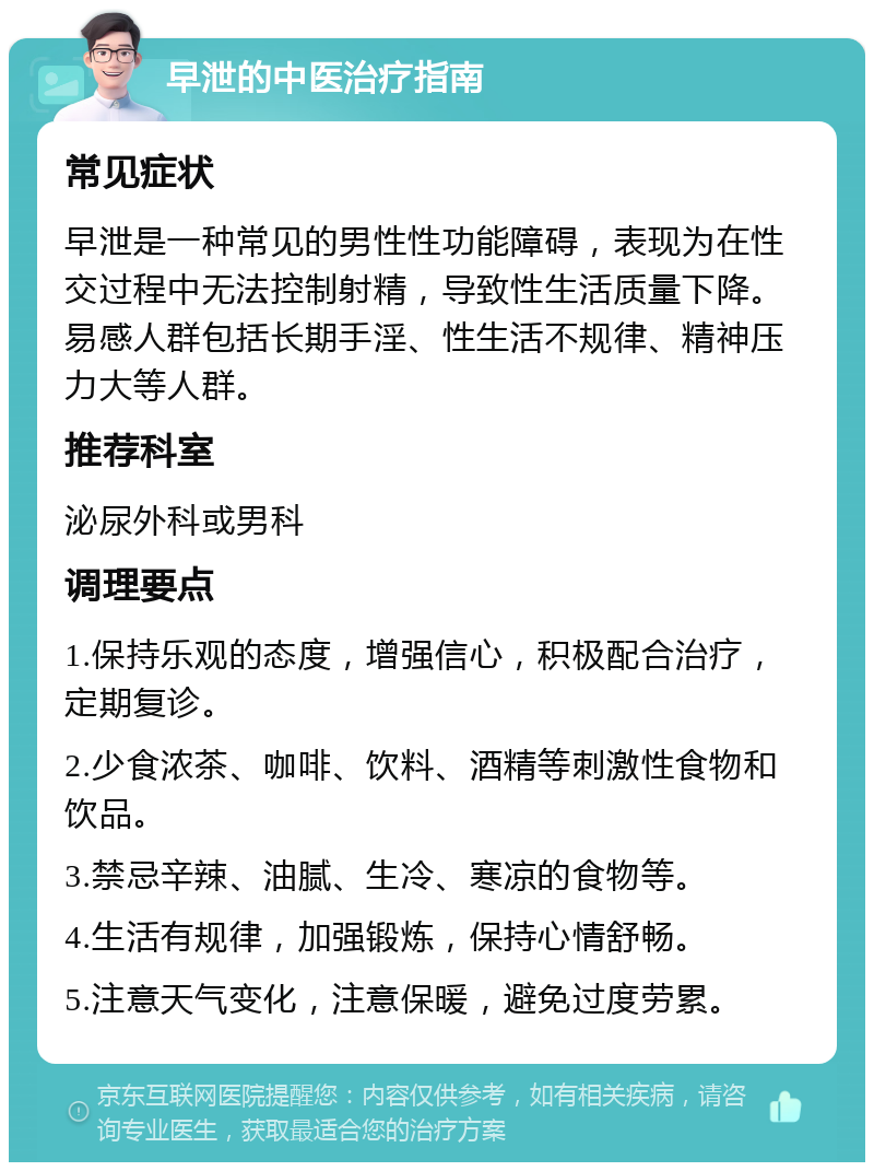 早泄的中医治疗指南 常见症状 早泄是一种常见的男性性功能障碍，表现为在性交过程中无法控制射精，导致性生活质量下降。易感人群包括长期手淫、性生活不规律、精神压力大等人群。 推荐科室 泌尿外科或男科 调理要点 1.保持乐观的态度，增强信心，积极配合治疗，定期复诊。 2.少食浓茶、咖啡、饮料、酒精等刺激性食物和饮品。 3.禁忌辛辣、油腻、生冷、寒凉的食物等。 4.生活有规律，加强锻炼，保持心情舒畅。 5.注意天气变化，注意保暖，避免过度劳累。