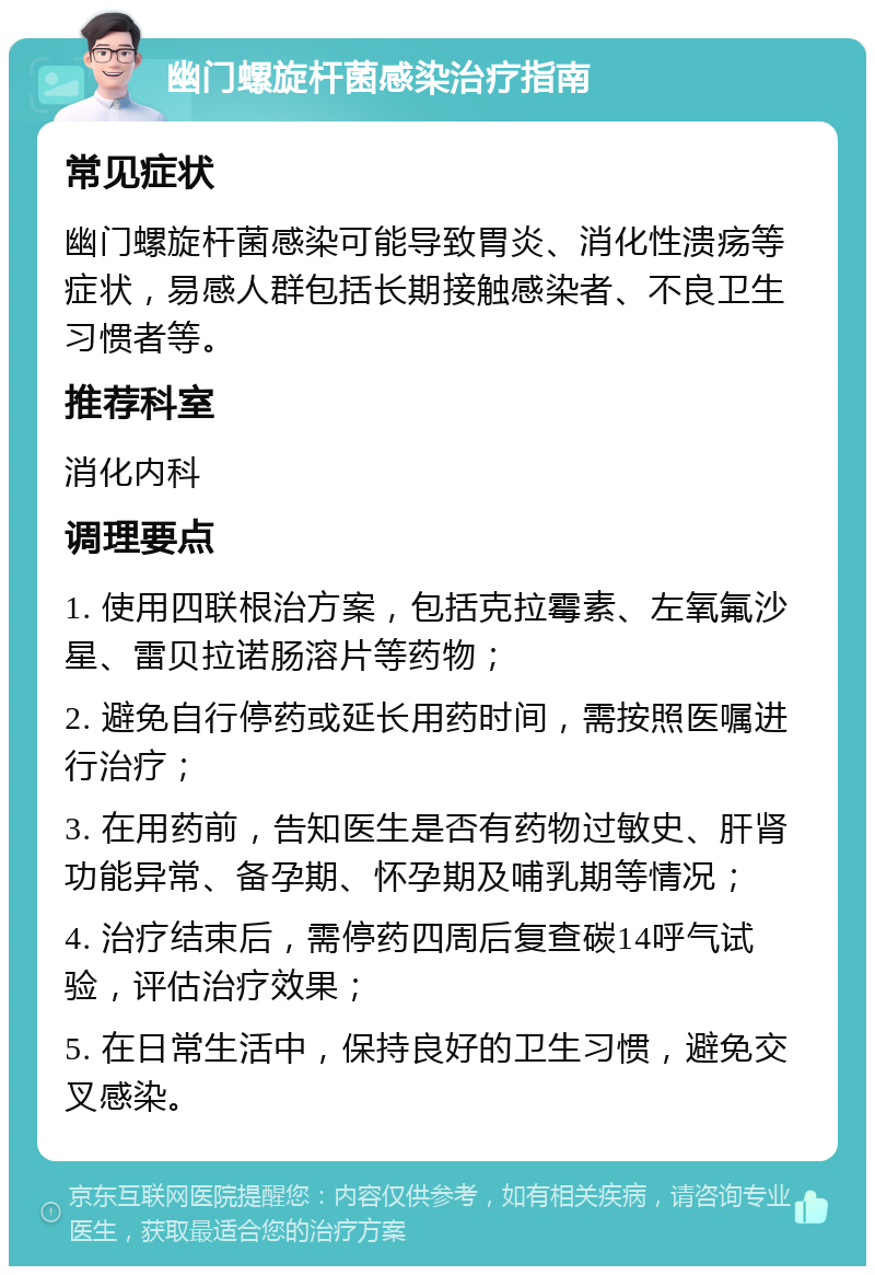 幽门螺旋杆菌感染治疗指南 常见症状 幽门螺旋杆菌感染可能导致胃炎、消化性溃疡等症状，易感人群包括长期接触感染者、不良卫生习惯者等。 推荐科室 消化内科 调理要点 1. 使用四联根治方案，包括克拉霉素、左氧氟沙星、雷贝拉诺肠溶片等药物； 2. 避免自行停药或延长用药时间，需按照医嘱进行治疗； 3. 在用药前，告知医生是否有药物过敏史、肝肾功能异常、备孕期、怀孕期及哺乳期等情况； 4. 治疗结束后，需停药四周后复查碳14呼气试验，评估治疗效果； 5. 在日常生活中，保持良好的卫生习惯，避免交叉感染。