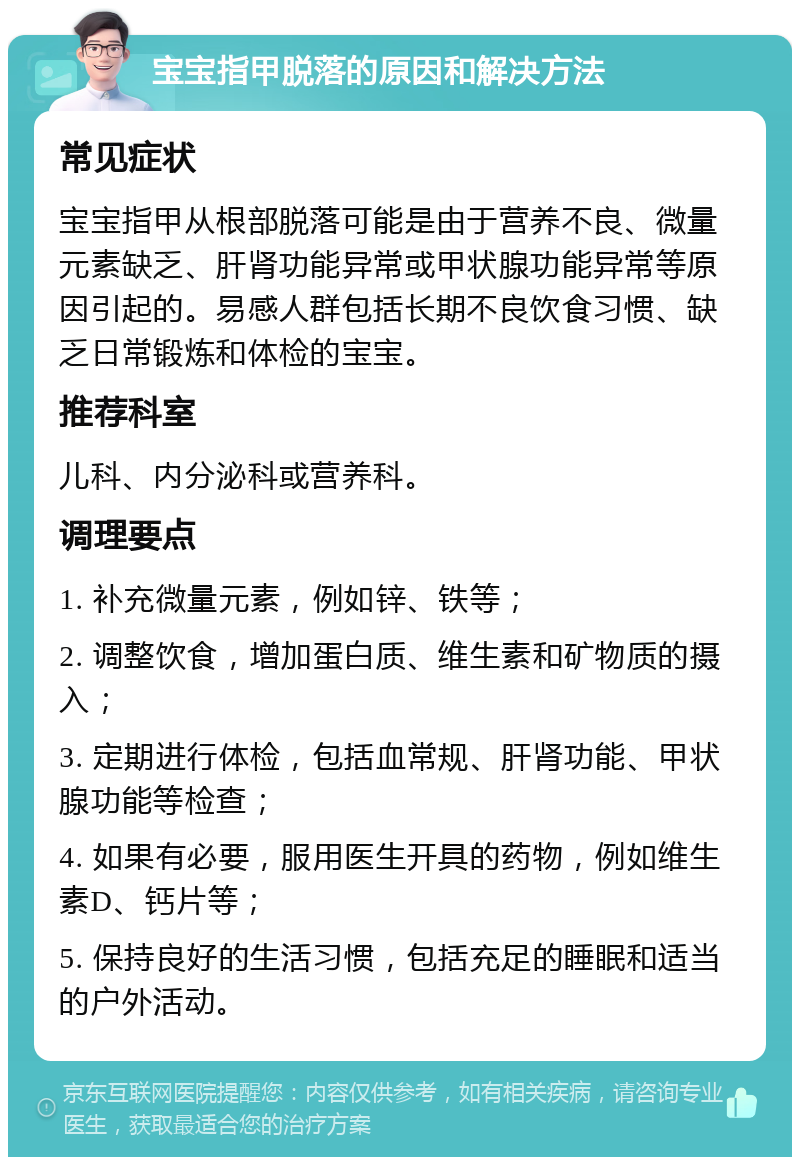 宝宝指甲脱落的原因和解决方法 常见症状 宝宝指甲从根部脱落可能是由于营养不良、微量元素缺乏、肝肾功能异常或甲状腺功能异常等原因引起的。易感人群包括长期不良饮食习惯、缺乏日常锻炼和体检的宝宝。 推荐科室 儿科、内分泌科或营养科。 调理要点 1. 补充微量元素，例如锌、铁等； 2. 调整饮食，增加蛋白质、维生素和矿物质的摄入； 3. 定期进行体检，包括血常规、肝肾功能、甲状腺功能等检查； 4. 如果有必要，服用医生开具的药物，例如维生素D、钙片等； 5. 保持良好的生活习惯，包括充足的睡眠和适当的户外活动。