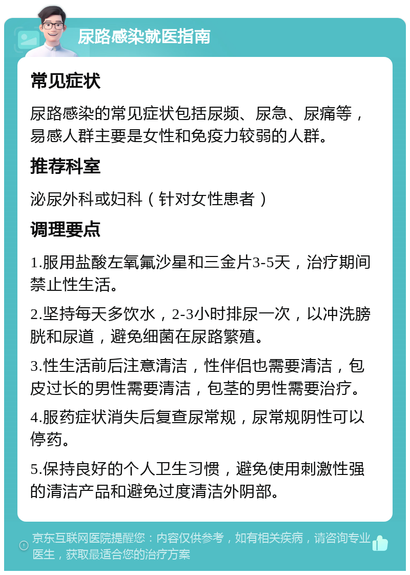 尿路感染就医指南 常见症状 尿路感染的常见症状包括尿频、尿急、尿痛等，易感人群主要是女性和免疫力较弱的人群。 推荐科室 泌尿外科或妇科（针对女性患者） 调理要点 1.服用盐酸左氧氟沙星和三金片3-5天，治疗期间禁止性生活。 2.坚持每天多饮水，2-3小时排尿一次，以冲洗膀胱和尿道，避免细菌在尿路繁殖。 3.性生活前后注意清洁，性伴侣也需要清洁，包皮过长的男性需要清洁，包茎的男性需要治疗。 4.服药症状消失后复查尿常规，尿常规阴性可以停药。 5.保持良好的个人卫生习惯，避免使用刺激性强的清洁产品和避免过度清洁外阴部。