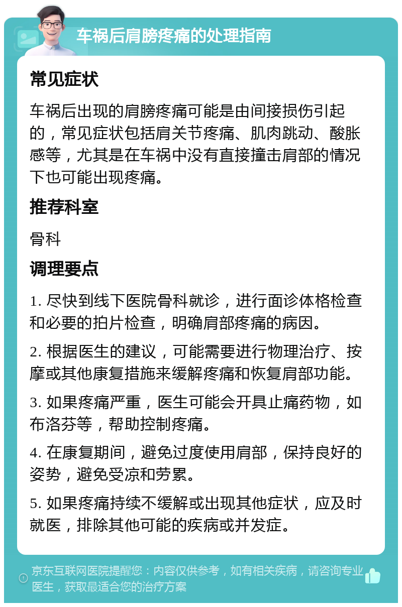 车祸后肩膀疼痛的处理指南 常见症状 车祸后出现的肩膀疼痛可能是由间接损伤引起的，常见症状包括肩关节疼痛、肌肉跳动、酸胀感等，尤其是在车祸中没有直接撞击肩部的情况下也可能出现疼痛。 推荐科室 骨科 调理要点 1. 尽快到线下医院骨科就诊，进行面诊体格检查和必要的拍片检查，明确肩部疼痛的病因。 2. 根据医生的建议，可能需要进行物理治疗、按摩或其他康复措施来缓解疼痛和恢复肩部功能。 3. 如果疼痛严重，医生可能会开具止痛药物，如布洛芬等，帮助控制疼痛。 4. 在康复期间，避免过度使用肩部，保持良好的姿势，避免受凉和劳累。 5. 如果疼痛持续不缓解或出现其他症状，应及时就医，排除其他可能的疾病或并发症。