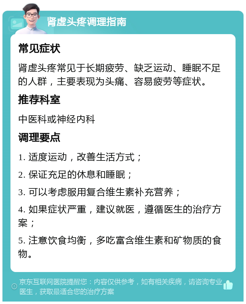 肾虚头疼调理指南 常见症状 肾虚头疼常见于长期疲劳、缺乏运动、睡眠不足的人群，主要表现为头痛、容易疲劳等症状。 推荐科室 中医科或神经内科 调理要点 1. 适度运动，改善生活方式； 2. 保证充足的休息和睡眠； 3. 可以考虑服用复合维生素补充营养； 4. 如果症状严重，建议就医，遵循医生的治疗方案； 5. 注意饮食均衡，多吃富含维生素和矿物质的食物。