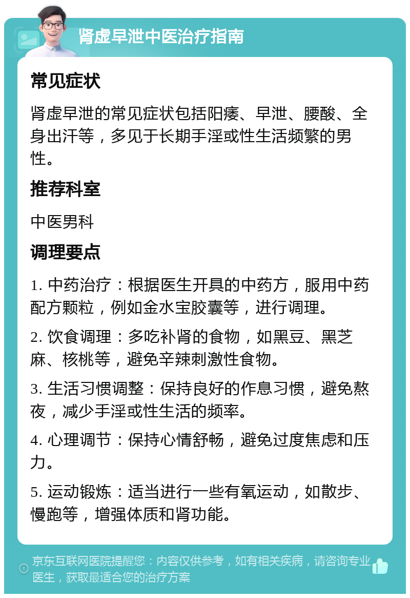 肾虚早泄中医治疗指南 常见症状 肾虚早泄的常见症状包括阳痿、早泄、腰酸、全身出汗等，多见于长期手淫或性生活频繁的男性。 推荐科室 中医男科 调理要点 1. 中药治疗：根据医生开具的中药方，服用中药配方颗粒，例如金水宝胶囊等，进行调理。 2. 饮食调理：多吃补肾的食物，如黑豆、黑芝麻、核桃等，避免辛辣刺激性食物。 3. 生活习惯调整：保持良好的作息习惯，避免熬夜，减少手淫或性生活的频率。 4. 心理调节：保持心情舒畅，避免过度焦虑和压力。 5. 运动锻炼：适当进行一些有氧运动，如散步、慢跑等，增强体质和肾功能。