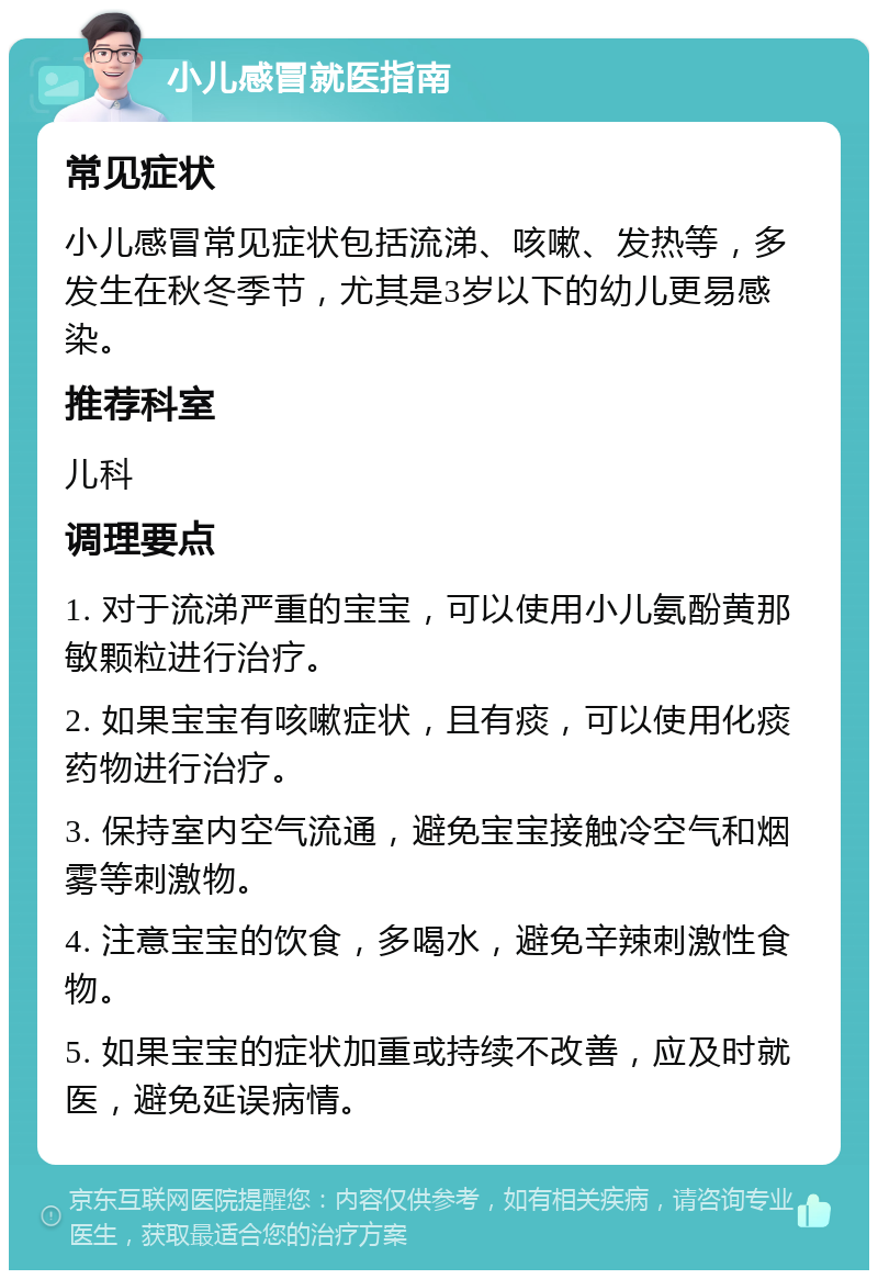 小儿感冒就医指南 常见症状 小儿感冒常见症状包括流涕、咳嗽、发热等，多发生在秋冬季节，尤其是3岁以下的幼儿更易感染。 推荐科室 儿科 调理要点 1. 对于流涕严重的宝宝，可以使用小儿氨酚黄那敏颗粒进行治疗。 2. 如果宝宝有咳嗽症状，且有痰，可以使用化痰药物进行治疗。 3. 保持室内空气流通，避免宝宝接触冷空气和烟雾等刺激物。 4. 注意宝宝的饮食，多喝水，避免辛辣刺激性食物。 5. 如果宝宝的症状加重或持续不改善，应及时就医，避免延误病情。