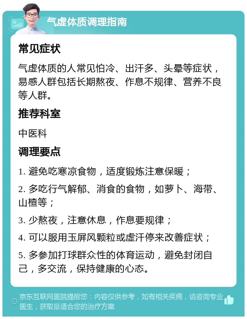 气虚体质调理指南 常见症状 气虚体质的人常见怕冷、出汗多、头晕等症状，易感人群包括长期熬夜、作息不规律、营养不良等人群。 推荐科室 中医科 调理要点 1. 避免吃寒凉食物，适度锻炼注意保暖； 2. 多吃行气解郁、消食的食物，如萝卜、海带、山楂等； 3. 少熬夜，注意休息，作息要规律； 4. 可以服用玉屏风颗粒或虚汗停来改善症状； 5. 多参加打球群众性的体育运动，避免封闭自己，多交流，保持健康的心态。