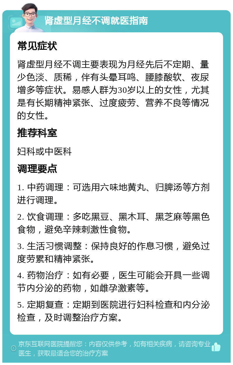 肾虚型月经不调就医指南 常见症状 肾虚型月经不调主要表现为月经先后不定期、量少色淡、质稀，伴有头晕耳鸣、腰膝酸软、夜尿增多等症状。易感人群为30岁以上的女性，尤其是有长期精神紧张、过度疲劳、营养不良等情况的女性。 推荐科室 妇科或中医科 调理要点 1. 中药调理：可选用六味地黄丸、归脾汤等方剂进行调理。 2. 饮食调理：多吃黑豆、黑木耳、黑芝麻等黑色食物，避免辛辣刺激性食物。 3. 生活习惯调整：保持良好的作息习惯，避免过度劳累和精神紧张。 4. 药物治疗：如有必要，医生可能会开具一些调节内分泌的药物，如雌孕激素等。 5. 定期复查：定期到医院进行妇科检查和内分泌检查，及时调整治疗方案。