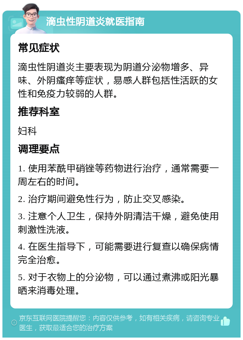 滴虫性阴道炎就医指南 常见症状 滴虫性阴道炎主要表现为阴道分泌物增多、异味、外阴瘙痒等症状，易感人群包括性活跃的女性和免疫力较弱的人群。 推荐科室 妇科 调理要点 1. 使用苯酰甲硝锉等药物进行治疗，通常需要一周左右的时间。 2. 治疗期间避免性行为，防止交叉感染。 3. 注意个人卫生，保持外阴清洁干燥，避免使用刺激性洗液。 4. 在医生指导下，可能需要进行复查以确保病情完全治愈。 5. 对于衣物上的分泌物，可以通过煮沸或阳光暴晒来消毒处理。