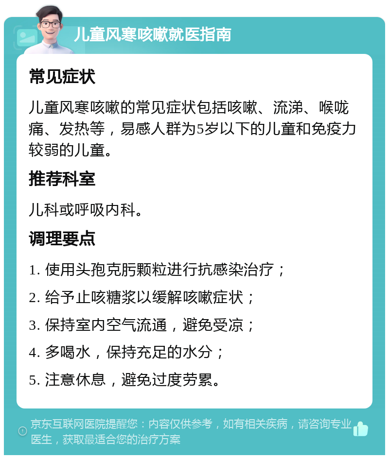 儿童风寒咳嗽就医指南 常见症状 儿童风寒咳嗽的常见症状包括咳嗽、流涕、喉咙痛、发热等，易感人群为5岁以下的儿童和免疫力较弱的儿童。 推荐科室 儿科或呼吸内科。 调理要点 1. 使用头孢克肟颗粒进行抗感染治疗； 2. 给予止咳糖浆以缓解咳嗽症状； 3. 保持室内空气流通，避免受凉； 4. 多喝水，保持充足的水分； 5. 注意休息，避免过度劳累。