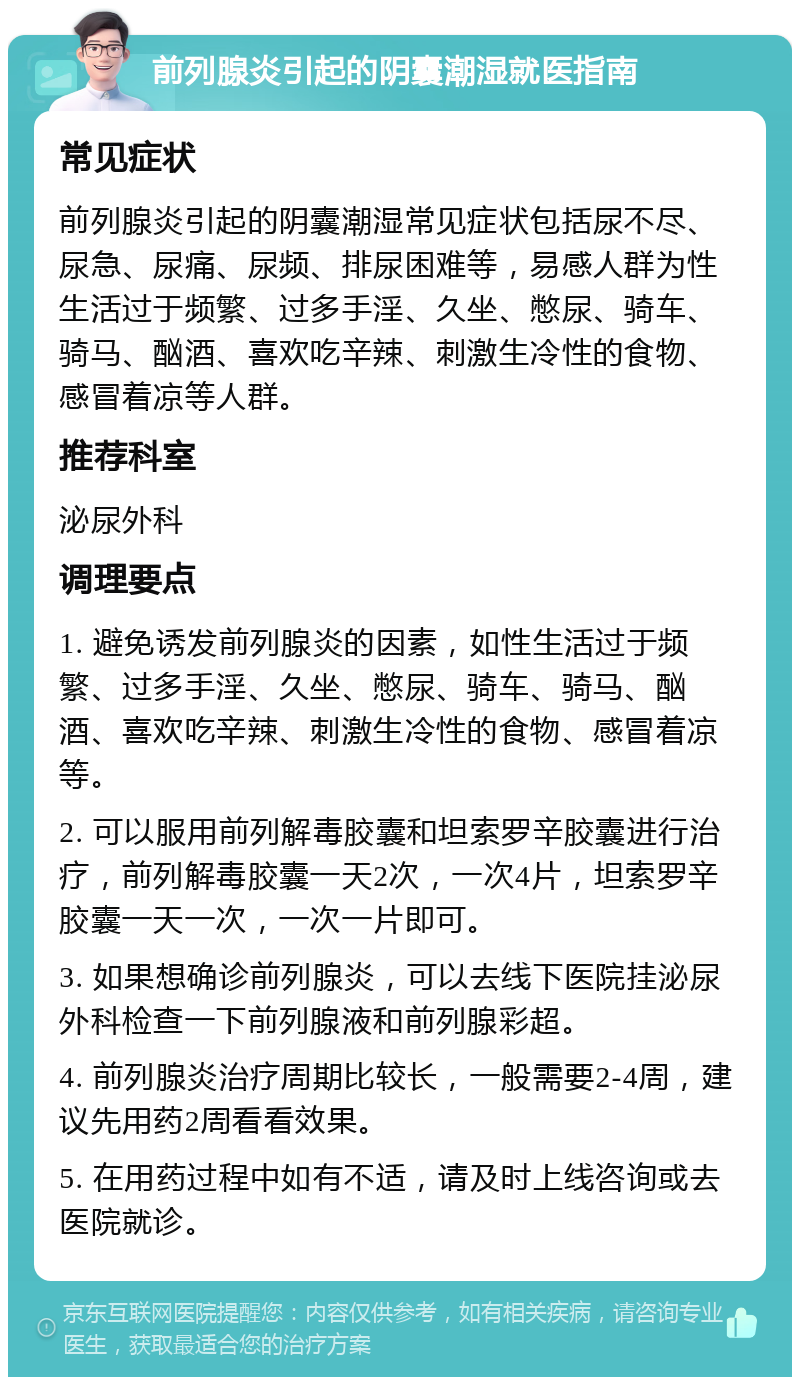 前列腺炎引起的阴囊潮湿就医指南 常见症状 前列腺炎引起的阴囊潮湿常见症状包括尿不尽、尿急、尿痛、尿频、排尿困难等，易感人群为性生活过于频繁、过多手淫、久坐、憋尿、骑车、骑马、酗酒、喜欢吃辛辣、刺激生冷性的食物、感冒着凉等人群。 推荐科室 泌尿外科 调理要点 1. 避免诱发前列腺炎的因素，如性生活过于频繁、过多手淫、久坐、憋尿、骑车、骑马、酗酒、喜欢吃辛辣、刺激生冷性的食物、感冒着凉等。 2. 可以服用前列解毒胶囊和坦索罗辛胶囊进行治疗，前列解毒胶囊一天2次，一次4片，坦索罗辛胶囊一天一次，一次一片即可。 3. 如果想确诊前列腺炎，可以去线下医院挂泌尿外科检查一下前列腺液和前列腺彩超。 4. 前列腺炎治疗周期比较长，一般需要2-4周，建议先用药2周看看效果。 5. 在用药过程中如有不适，请及时上线咨询或去医院就诊。