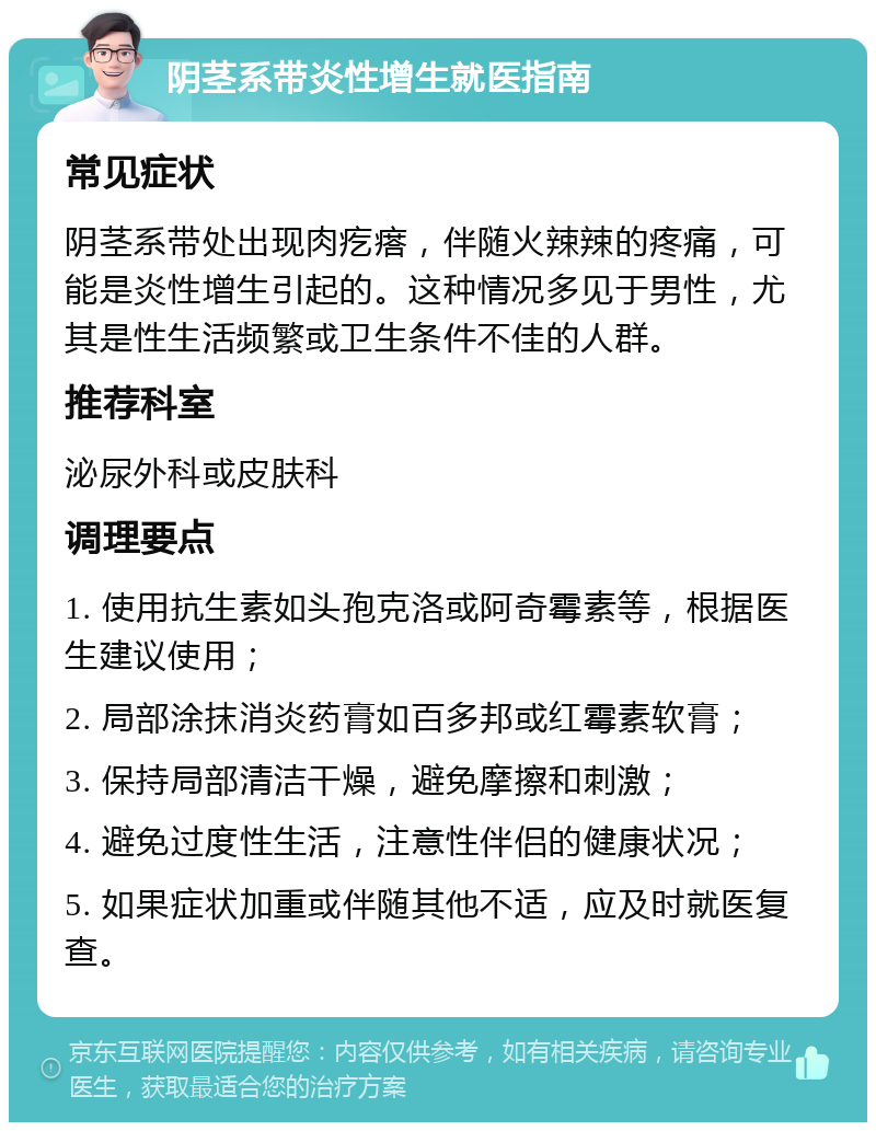 阴茎系带炎性增生就医指南 常见症状 阴茎系带处出现肉疙瘩，伴随火辣辣的疼痛，可能是炎性增生引起的。这种情况多见于男性，尤其是性生活频繁或卫生条件不佳的人群。 推荐科室 泌尿外科或皮肤科 调理要点 1. 使用抗生素如头孢克洛或阿奇霉素等，根据医生建议使用； 2. 局部涂抹消炎药膏如百多邦或红霉素软膏； 3. 保持局部清洁干燥，避免摩擦和刺激； 4. 避免过度性生活，注意性伴侣的健康状况； 5. 如果症状加重或伴随其他不适，应及时就医复查。