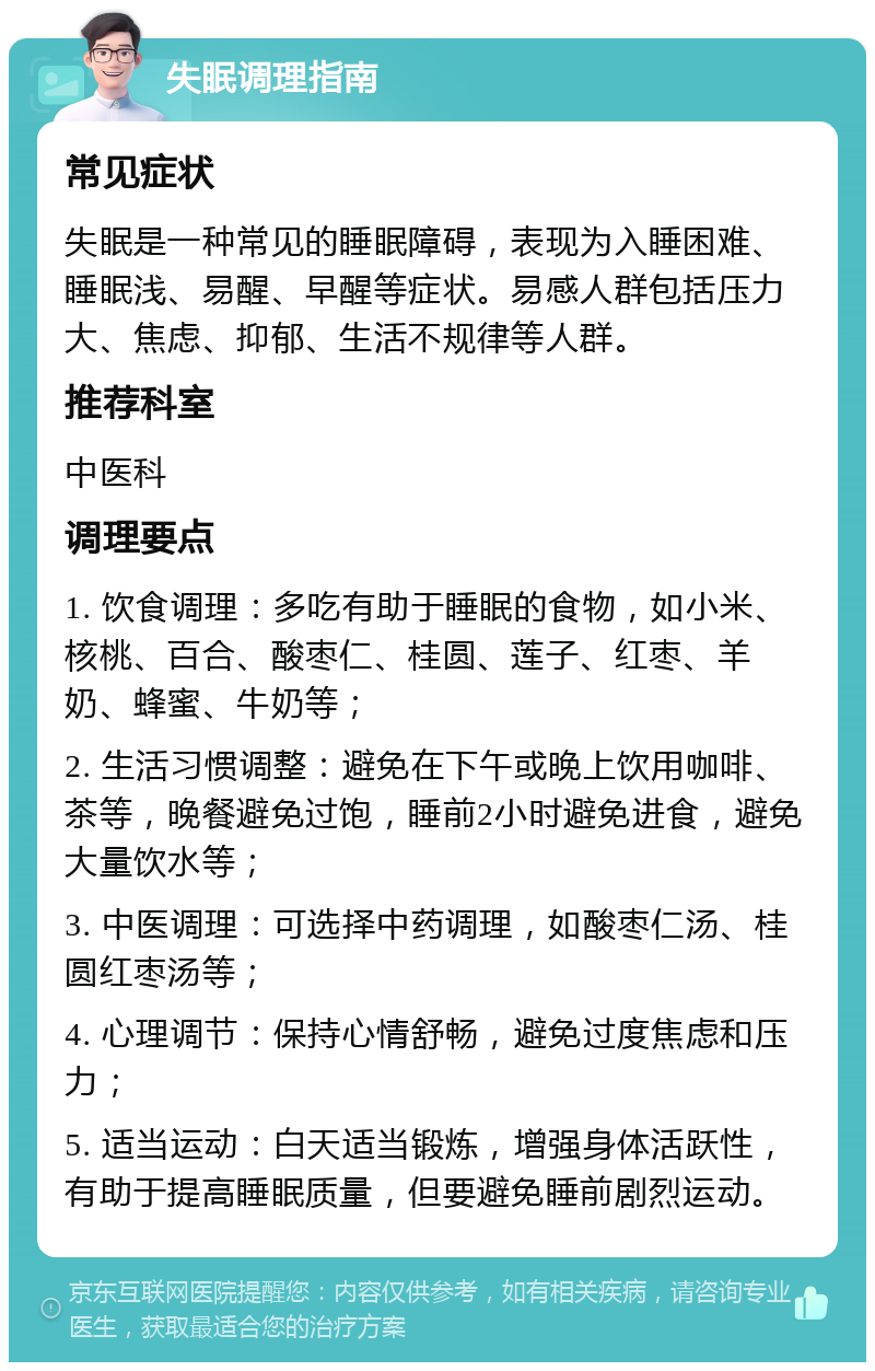 失眠调理指南 常见症状 失眠是一种常见的睡眠障碍，表现为入睡困难、睡眠浅、易醒、早醒等症状。易感人群包括压力大、焦虑、抑郁、生活不规律等人群。 推荐科室 中医科 调理要点 1. 饮食调理：多吃有助于睡眠的食物，如小米、核桃、百合、酸枣仁、桂圆、莲子、红枣、羊奶、蜂蜜、牛奶等； 2. 生活习惯调整：避免在下午或晚上饮用咖啡、茶等，晚餐避免过饱，睡前2小时避免进食，避免大量饮水等； 3. 中医调理：可选择中药调理，如酸枣仁汤、桂圆红枣汤等； 4. 心理调节：保持心情舒畅，避免过度焦虑和压力； 5. 适当运动：白天适当锻炼，增强身体活跃性，有助于提高睡眠质量，但要避免睡前剧烈运动。