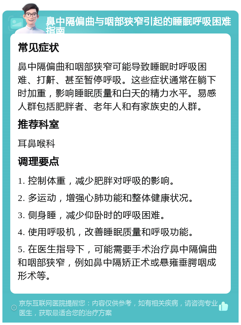 鼻中隔偏曲与咽部狭窄引起的睡眠呼吸困难指南 常见症状 鼻中隔偏曲和咽部狭窄可能导致睡眠时呼吸困难、打鼾、甚至暂停呼吸。这些症状通常在躺下时加重，影响睡眠质量和白天的精力水平。易感人群包括肥胖者、老年人和有家族史的人群。 推荐科室 耳鼻喉科 调理要点 1. 控制体重，减少肥胖对呼吸的影响。 2. 多运动，增强心肺功能和整体健康状况。 3. 侧身睡，减少仰卧时的呼吸困难。 4. 使用呼吸机，改善睡眠质量和呼吸功能。 5. 在医生指导下，可能需要手术治疗鼻中隔偏曲和咽部狭窄，例如鼻中隔矫正术或悬雍垂腭咽成形术等。