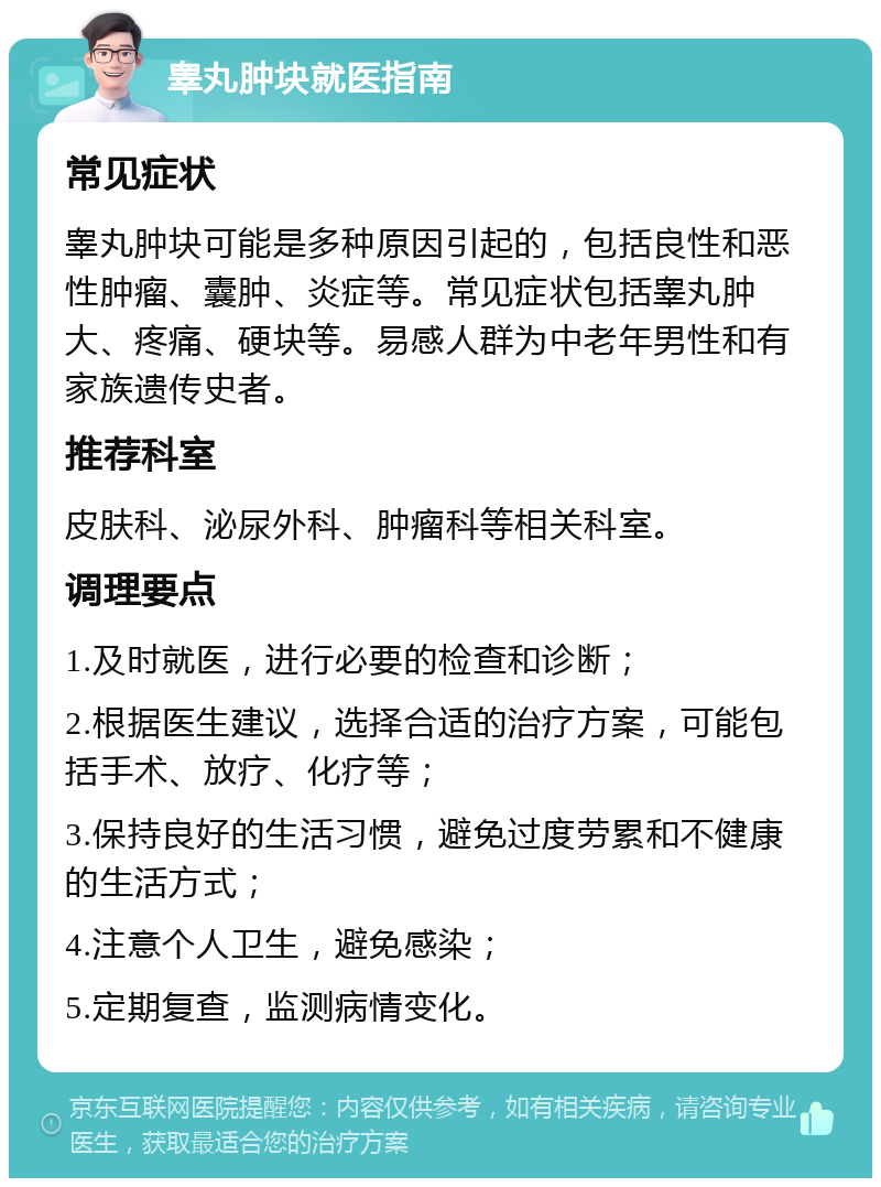 睾丸肿块就医指南 常见症状 睾丸肿块可能是多种原因引起的，包括良性和恶性肿瘤、囊肿、炎症等。常见症状包括睾丸肿大、疼痛、硬块等。易感人群为中老年男性和有家族遗传史者。 推荐科室 皮肤科、泌尿外科、肿瘤科等相关科室。 调理要点 1.及时就医，进行必要的检查和诊断； 2.根据医生建议，选择合适的治疗方案，可能包括手术、放疗、化疗等； 3.保持良好的生活习惯，避免过度劳累和不健康的生活方式； 4.注意个人卫生，避免感染； 5.定期复查，监测病情变化。