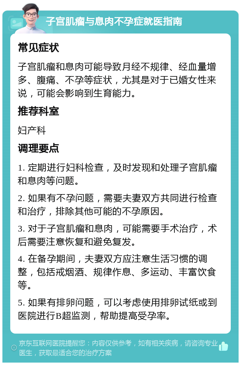 子宫肌瘤与息肉不孕症就医指南 常见症状 子宫肌瘤和息肉可能导致月经不规律、经血量增多、腹痛、不孕等症状，尤其是对于已婚女性来说，可能会影响到生育能力。 推荐科室 妇产科 调理要点 1. 定期进行妇科检查，及时发现和处理子宫肌瘤和息肉等问题。 2. 如果有不孕问题，需要夫妻双方共同进行检查和治疗，排除其他可能的不孕原因。 3. 对于子宫肌瘤和息肉，可能需要手术治疗，术后需要注意恢复和避免复发。 4. 在备孕期间，夫妻双方应注意生活习惯的调整，包括戒烟酒、规律作息、多运动、丰富饮食等。 5. 如果有排卵问题，可以考虑使用排卵试纸或到医院进行B超监测，帮助提高受孕率。