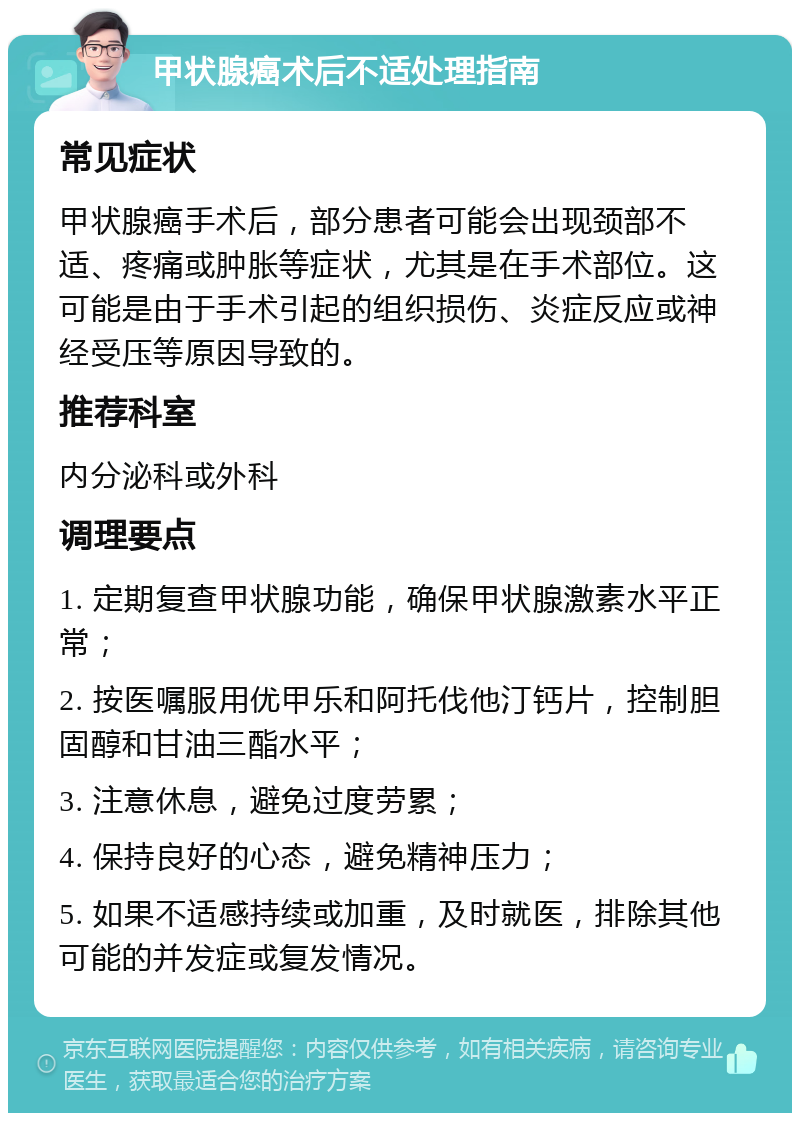 甲状腺癌术后不适处理指南 常见症状 甲状腺癌手术后，部分患者可能会出现颈部不适、疼痛或肿胀等症状，尤其是在手术部位。这可能是由于手术引起的组织损伤、炎症反应或神经受压等原因导致的。 推荐科室 内分泌科或外科 调理要点 1. 定期复查甲状腺功能，确保甲状腺激素水平正常； 2. 按医嘱服用优甲乐和阿托伐他汀钙片，控制胆固醇和甘油三酯水平； 3. 注意休息，避免过度劳累； 4. 保持良好的心态，避免精神压力； 5. 如果不适感持续或加重，及时就医，排除其他可能的并发症或复发情况。