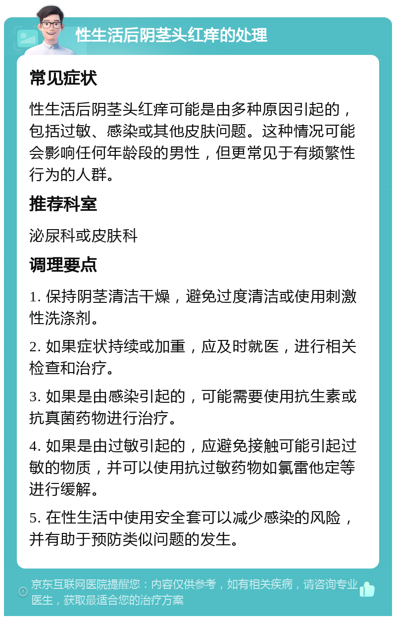 性生活后阴茎头红痒的处理 常见症状 性生活后阴茎头红痒可能是由多种原因引起的，包括过敏、感染或其他皮肤问题。这种情况可能会影响任何年龄段的男性，但更常见于有频繁性行为的人群。 推荐科室 泌尿科或皮肤科 调理要点 1. 保持阴茎清洁干燥，避免过度清洁或使用刺激性洗涤剂。 2. 如果症状持续或加重，应及时就医，进行相关检查和治疗。 3. 如果是由感染引起的，可能需要使用抗生素或抗真菌药物进行治疗。 4. 如果是由过敏引起的，应避免接触可能引起过敏的物质，并可以使用抗过敏药物如氯雷他定等进行缓解。 5. 在性生活中使用安全套可以减少感染的风险，并有助于预防类似问题的发生。