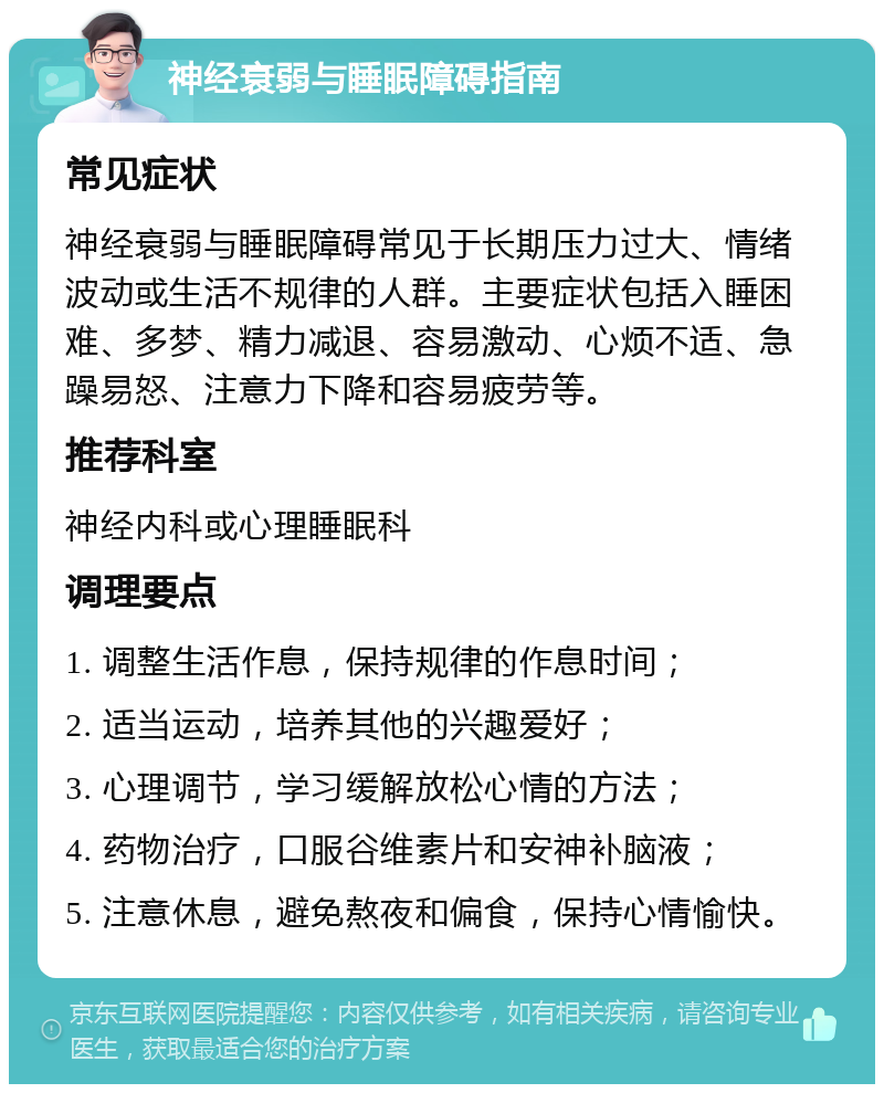 神经衰弱与睡眠障碍指南 常见症状 神经衰弱与睡眠障碍常见于长期压力过大、情绪波动或生活不规律的人群。主要症状包括入睡困难、多梦、精力减退、容易激动、心烦不适、急躁易怒、注意力下降和容易疲劳等。 推荐科室 神经内科或心理睡眠科 调理要点 1. 调整生活作息，保持规律的作息时间； 2. 适当运动，培养其他的兴趣爱好； 3. 心理调节，学习缓解放松心情的方法； 4. 药物治疗，口服谷维素片和安神补脑液； 5. 注意休息，避免熬夜和偏食，保持心情愉快。