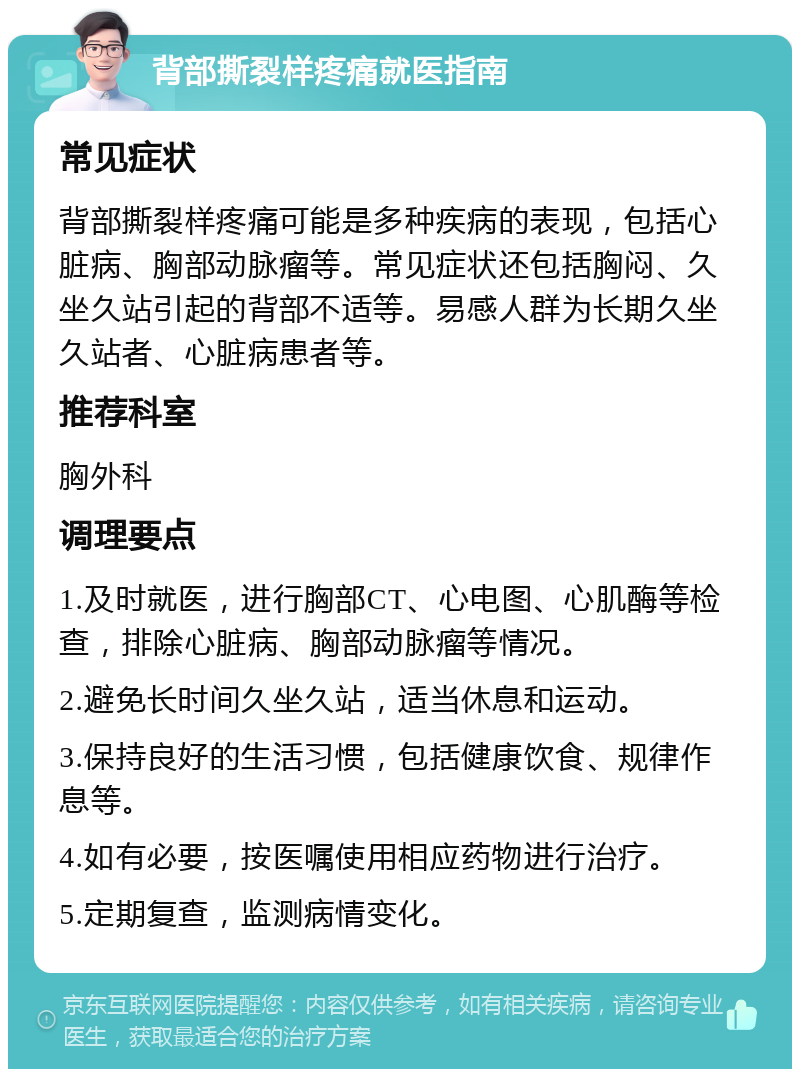 背部撕裂样疼痛就医指南 常见症状 背部撕裂样疼痛可能是多种疾病的表现，包括心脏病、胸部动脉瘤等。常见症状还包括胸闷、久坐久站引起的背部不适等。易感人群为长期久坐久站者、心脏病患者等。 推荐科室 胸外科 调理要点 1.及时就医，进行胸部CT、心电图、心肌酶等检查，排除心脏病、胸部动脉瘤等情况。 2.避免长时间久坐久站，适当休息和运动。 3.保持良好的生活习惯，包括健康饮食、规律作息等。 4.如有必要，按医嘱使用相应药物进行治疗。 5.定期复查，监测病情变化。