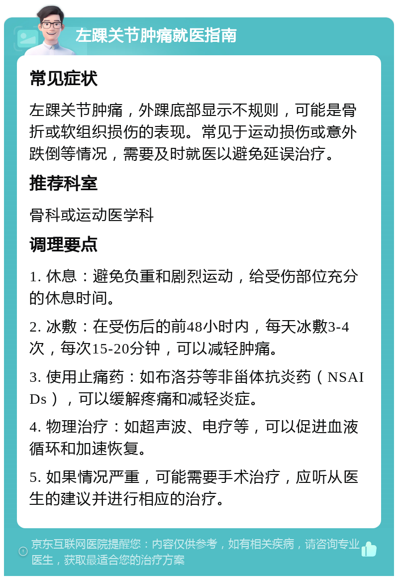 左踝关节肿痛就医指南 常见症状 左踝关节肿痛，外踝底部显示不规则，可能是骨折或软组织损伤的表现。常见于运动损伤或意外跌倒等情况，需要及时就医以避免延误治疗。 推荐科室 骨科或运动医学科 调理要点 1. 休息：避免负重和剧烈运动，给受伤部位充分的休息时间。 2. 冰敷：在受伤后的前48小时内，每天冰敷3-4次，每次15-20分钟，可以减轻肿痛。 3. 使用止痛药：如布洛芬等非甾体抗炎药（NSAIDs），可以缓解疼痛和减轻炎症。 4. 物理治疗：如超声波、电疗等，可以促进血液循环和加速恢复。 5. 如果情况严重，可能需要手术治疗，应听从医生的建议并进行相应的治疗。