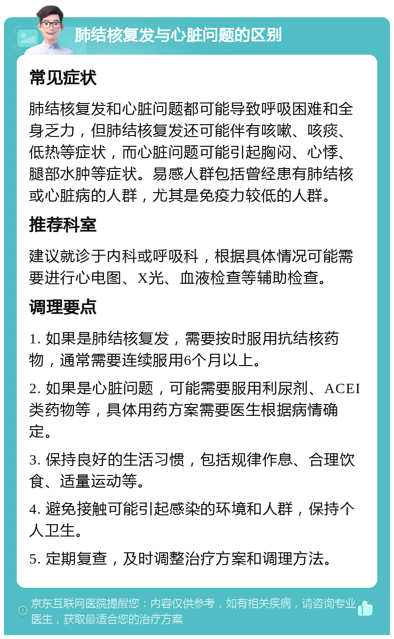 肺结核复发与心脏问题的区别 常见症状 肺结核复发和心脏问题都可能导致呼吸困难和全身乏力，但肺结核复发还可能伴有咳嗽、咳痰、低热等症状，而心脏问题可能引起胸闷、心悸、腿部水肿等症状。易感人群包括曾经患有肺结核或心脏病的人群，尤其是免疫力较低的人群。 推荐科室 建议就诊于内科或呼吸科，根据具体情况可能需要进行心电图、X光、血液检查等辅助检查。 调理要点 1. 如果是肺结核复发，需要按时服用抗结核药物，通常需要连续服用6个月以上。 2. 如果是心脏问题，可能需要服用利尿剂、ACEI类药物等，具体用药方案需要医生根据病情确定。 3. 保持良好的生活习惯，包括规律作息、合理饮食、适量运动等。 4. 避免接触可能引起感染的环境和人群，保持个人卫生。 5. 定期复查，及时调整治疗方案和调理方法。