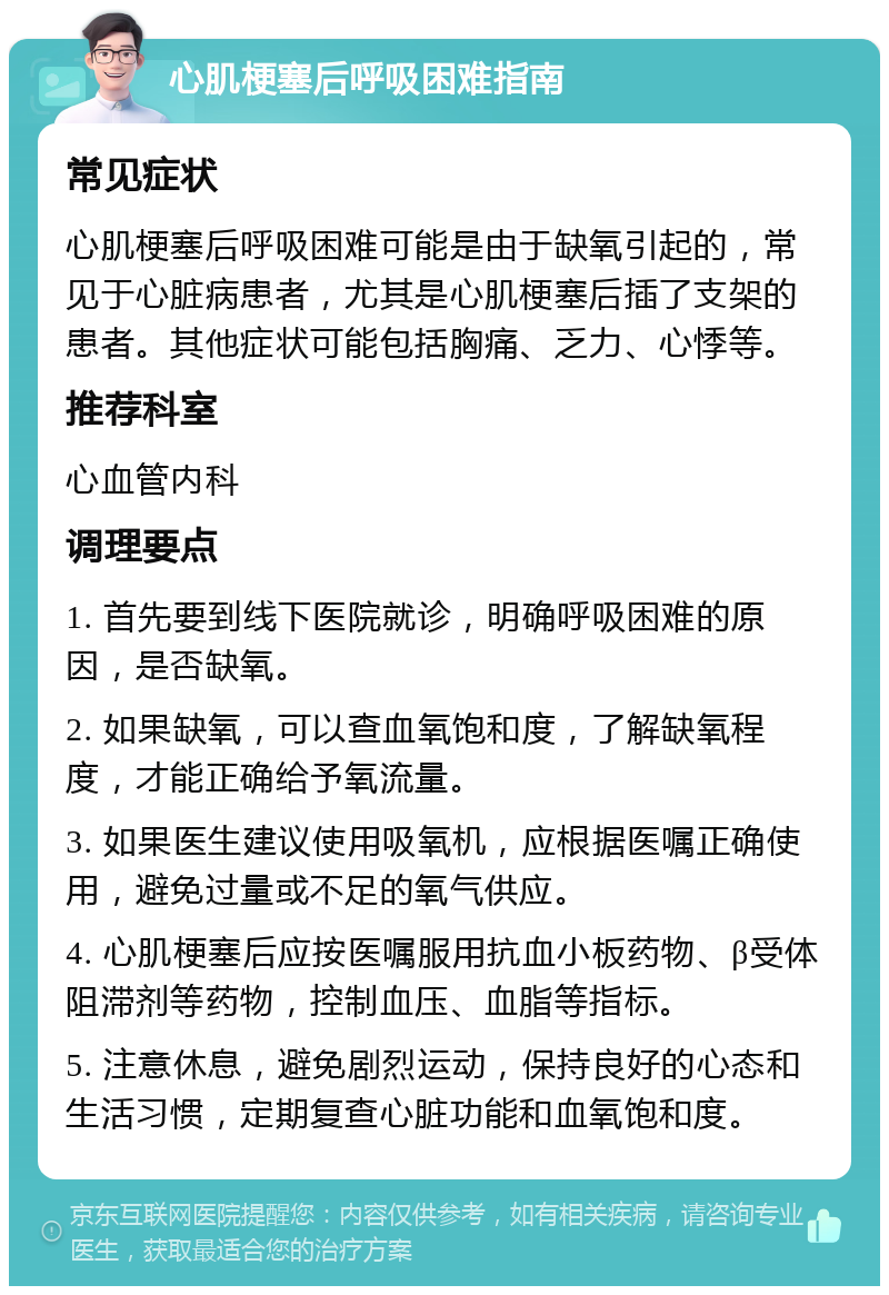 心肌梗塞后呼吸困难指南 常见症状 心肌梗塞后呼吸困难可能是由于缺氧引起的，常见于心脏病患者，尤其是心肌梗塞后插了支架的患者。其他症状可能包括胸痛、乏力、心悸等。 推荐科室 心血管内科 调理要点 1. 首先要到线下医院就诊，明确呼吸困难的原因，是否缺氧。 2. 如果缺氧，可以查血氧饱和度，了解缺氧程度，才能正确给予氧流量。 3. 如果医生建议使用吸氧机，应根据医嘱正确使用，避免过量或不足的氧气供应。 4. 心肌梗塞后应按医嘱服用抗血小板药物、β受体阻滞剂等药物，控制血压、血脂等指标。 5. 注意休息，避免剧烈运动，保持良好的心态和生活习惯，定期复查心脏功能和血氧饱和度。