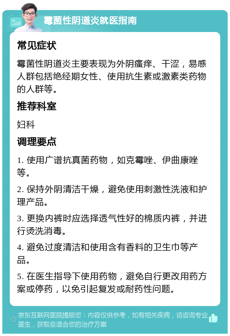 霉菌性阴道炎就医指南 常见症状 霉菌性阴道炎主要表现为外阴瘙痒、干涩，易感人群包括绝经期女性、使用抗生素或激素类药物的人群等。 推荐科室 妇科 调理要点 1. 使用广谱抗真菌药物，如克霉唑、伊曲康唑等。 2. 保持外阴清洁干燥，避免使用刺激性洗液和护理产品。 3. 更换内裤时应选择透气性好的棉质内裤，并进行烫洗消毒。 4. 避免过度清洁和使用含有香料的卫生巾等产品。 5. 在医生指导下使用药物，避免自行更改用药方案或停药，以免引起复发或耐药性问题。