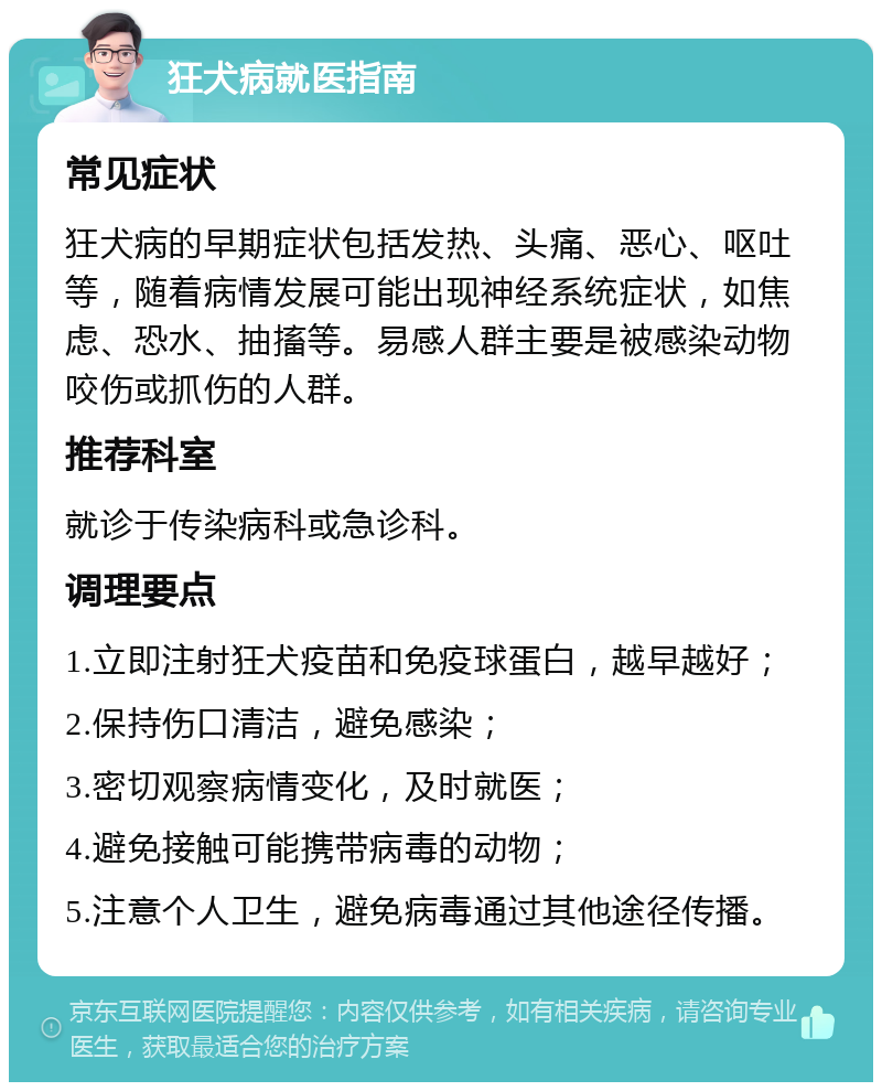 狂犬病就医指南 常见症状 狂犬病的早期症状包括发热、头痛、恶心、呕吐等，随着病情发展可能出现神经系统症状，如焦虑、恐水、抽搐等。易感人群主要是被感染动物咬伤或抓伤的人群。 推荐科室 就诊于传染病科或急诊科。 调理要点 1.立即注射狂犬疫苗和免疫球蛋白，越早越好； 2.保持伤口清洁，避免感染； 3.密切观察病情变化，及时就医； 4.避免接触可能携带病毒的动物； 5.注意个人卫生，避免病毒通过其他途径传播。