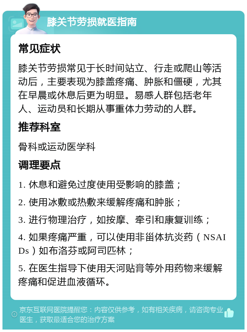 膝关节劳损就医指南 常见症状 膝关节劳损常见于长时间站立、行走或爬山等活动后，主要表现为膝盖疼痛、肿胀和僵硬，尤其在早晨或休息后更为明显。易感人群包括老年人、运动员和长期从事重体力劳动的人群。 推荐科室 骨科或运动医学科 调理要点 1. 休息和避免过度使用受影响的膝盖； 2. 使用冰敷或热敷来缓解疼痛和肿胀； 3. 进行物理治疗，如按摩、牵引和康复训练； 4. 如果疼痛严重，可以使用非甾体抗炎药（NSAIDs）如布洛芬或阿司匹林； 5. 在医生指导下使用天河贴膏等外用药物来缓解疼痛和促进血液循环。