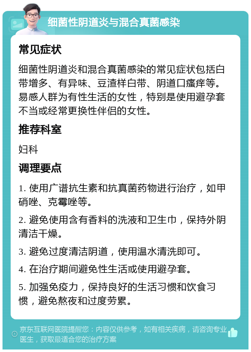 细菌性阴道炎与混合真菌感染 常见症状 细菌性阴道炎和混合真菌感染的常见症状包括白带增多、有异味、豆渣样白带、阴道口瘙痒等。易感人群为有性生活的女性，特别是使用避孕套不当或经常更换性伴侣的女性。 推荐科室 妇科 调理要点 1. 使用广谱抗生素和抗真菌药物进行治疗，如甲硝唑、克霉唑等。 2. 避免使用含有香料的洗液和卫生巾，保持外阴清洁干燥。 3. 避免过度清洁阴道，使用温水清洗即可。 4. 在治疗期间避免性生活或使用避孕套。 5. 加强免疫力，保持良好的生活习惯和饮食习惯，避免熬夜和过度劳累。