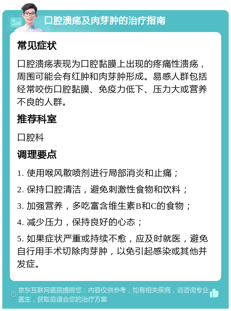 口腔溃疡及肉芽肿的治疗指南 常见症状 口腔溃疡表现为口腔黏膜上出现的疼痛性溃疡，周围可能会有红肿和肉芽肿形成。易感人群包括经常咬伤口腔黏膜、免疫力低下、压力大或营养不良的人群。 推荐科室 口腔科 调理要点 1. 使用喉风散喷剂进行局部消炎和止痛； 2. 保持口腔清洁，避免刺激性食物和饮料； 3. 加强营养，多吃富含维生素B和C的食物； 4. 减少压力，保持良好的心态； 5. 如果症状严重或持续不愈，应及时就医，避免自行用手术切除肉芽肿，以免引起感染或其他并发症。