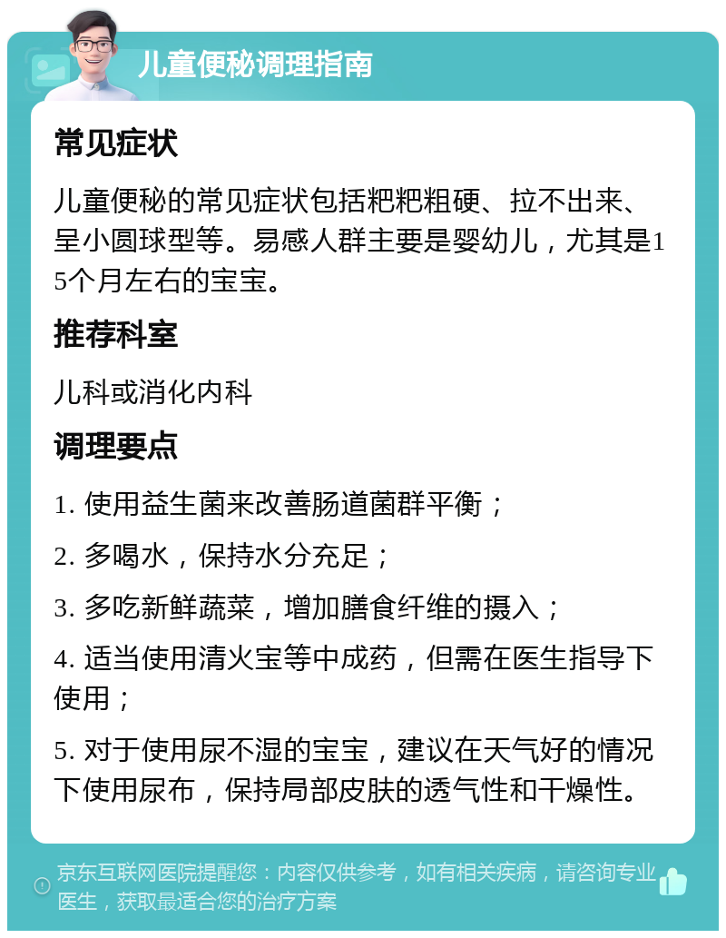 儿童便秘调理指南 常见症状 儿童便秘的常见症状包括粑粑粗硬、拉不出来、呈小圆球型等。易感人群主要是婴幼儿，尤其是15个月左右的宝宝。 推荐科室 儿科或消化内科 调理要点 1. 使用益生菌来改善肠道菌群平衡； 2. 多喝水，保持水分充足； 3. 多吃新鲜蔬菜，增加膳食纤维的摄入； 4. 适当使用清火宝等中成药，但需在医生指导下使用； 5. 对于使用尿不湿的宝宝，建议在天气好的情况下使用尿布，保持局部皮肤的透气性和干燥性。