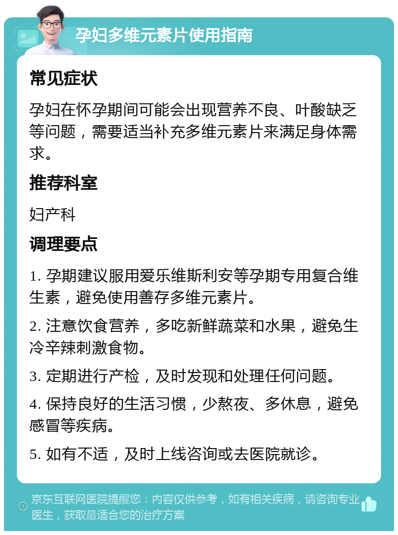 孕妇多维元素片使用指南 常见症状 孕妇在怀孕期间可能会出现营养不良、叶酸缺乏等问题，需要适当补充多维元素片来满足身体需求。 推荐科室 妇产科 调理要点 1. 孕期建议服用爱乐维斯利安等孕期专用复合维生素，避免使用善存多维元素片。 2. 注意饮食营养，多吃新鲜蔬菜和水果，避免生冷辛辣刺激食物。 3. 定期进行产检，及时发现和处理任何问题。 4. 保持良好的生活习惯，少熬夜、多休息，避免感冒等疾病。 5. 如有不适，及时上线咨询或去医院就诊。