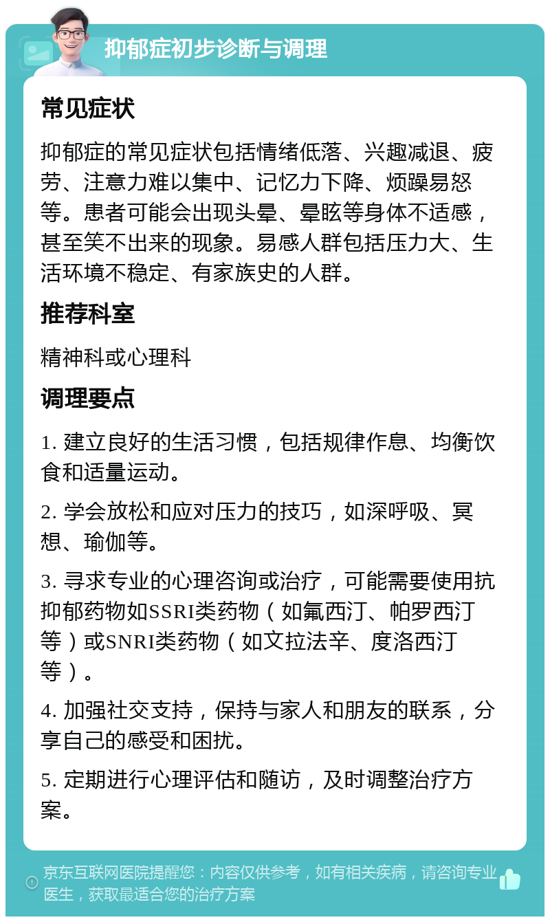 抑郁症初步诊断与调理 常见症状 抑郁症的常见症状包括情绪低落、兴趣减退、疲劳、注意力难以集中、记忆力下降、烦躁易怒等。患者可能会出现头晕、晕眩等身体不适感，甚至笑不出来的现象。易感人群包括压力大、生活环境不稳定、有家族史的人群。 推荐科室 精神科或心理科 调理要点 1. 建立良好的生活习惯，包括规律作息、均衡饮食和适量运动。 2. 学会放松和应对压力的技巧，如深呼吸、冥想、瑜伽等。 3. 寻求专业的心理咨询或治疗，可能需要使用抗抑郁药物如SSRI类药物（如氟西汀、帕罗西汀等）或SNRI类药物（如文拉法辛、度洛西汀等）。 4. 加强社交支持，保持与家人和朋友的联系，分享自己的感受和困扰。 5. 定期进行心理评估和随访，及时调整治疗方案。