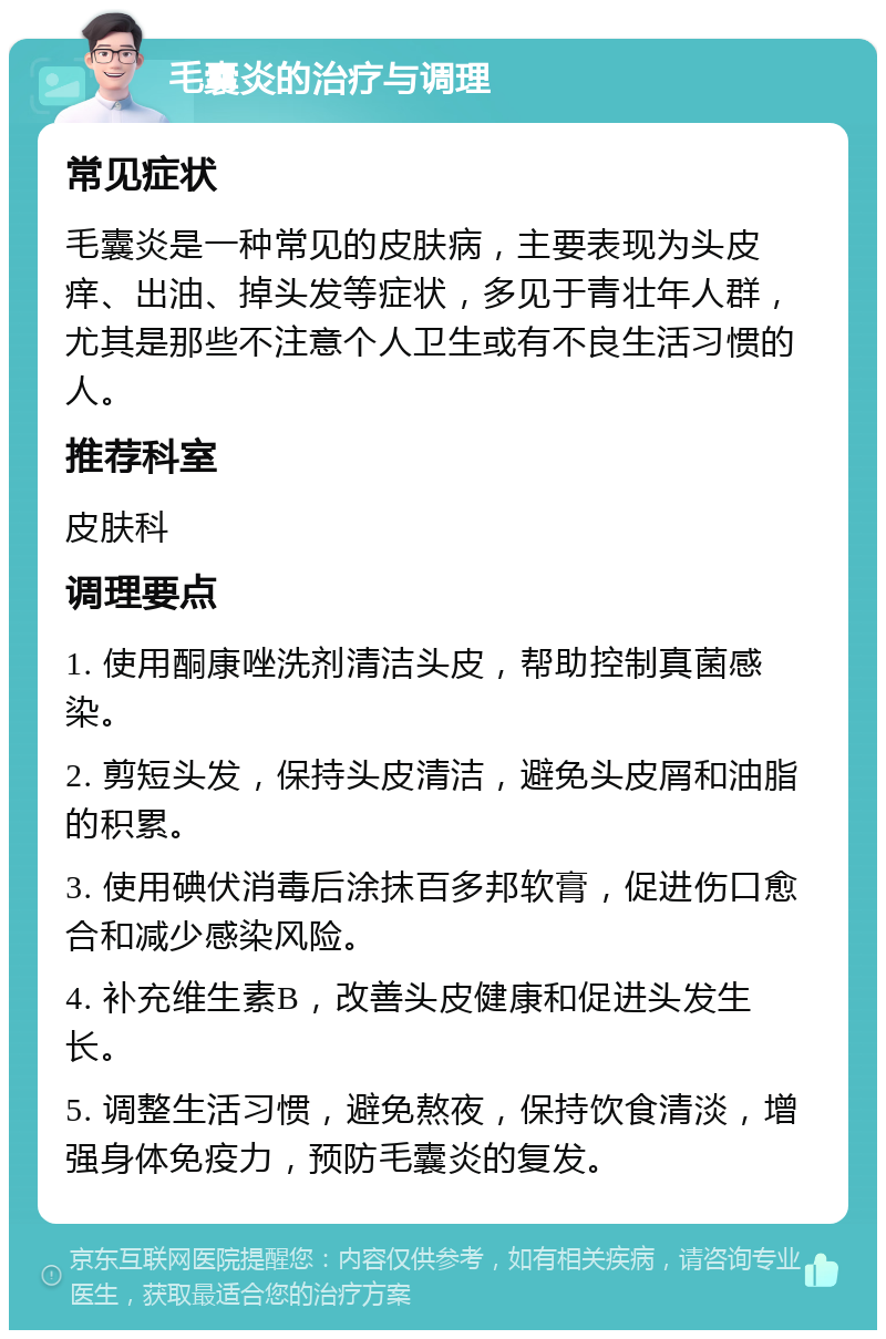 毛囊炎的治疗与调理 常见症状 毛囊炎是一种常见的皮肤病，主要表现为头皮痒、出油、掉头发等症状，多见于青壮年人群，尤其是那些不注意个人卫生或有不良生活习惯的人。 推荐科室 皮肤科 调理要点 1. 使用酮康唑洗剂清洁头皮，帮助控制真菌感染。 2. 剪短头发，保持头皮清洁，避免头皮屑和油脂的积累。 3. 使用碘伏消毒后涂抹百多邦软膏，促进伤口愈合和减少感染风险。 4. 补充维生素B，改善头皮健康和促进头发生长。 5. 调整生活习惯，避免熬夜，保持饮食清淡，增强身体免疫力，预防毛囊炎的复发。