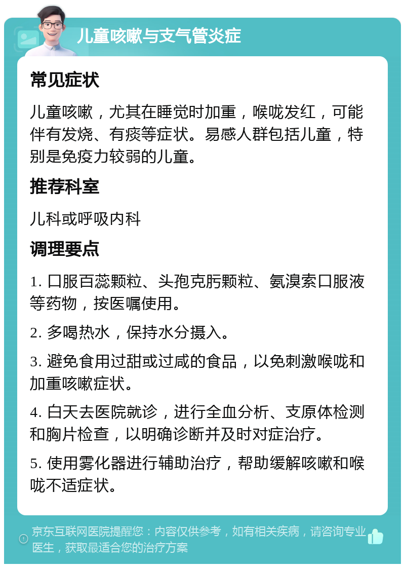 儿童咳嗽与支气管炎症 常见症状 儿童咳嗽，尤其在睡觉时加重，喉咙发红，可能伴有发烧、有痰等症状。易感人群包括儿童，特别是免疫力较弱的儿童。 推荐科室 儿科或呼吸内科 调理要点 1. 口服百蕊颗粒、头孢克肟颗粒、氨溴索口服液等药物，按医嘱使用。 2. 多喝热水，保持水分摄入。 3. 避免食用过甜或过咸的食品，以免刺激喉咙和加重咳嗽症状。 4. 白天去医院就诊，进行全血分析、支原体检测和胸片检查，以明确诊断并及时对症治疗。 5. 使用雾化器进行辅助治疗，帮助缓解咳嗽和喉咙不适症状。