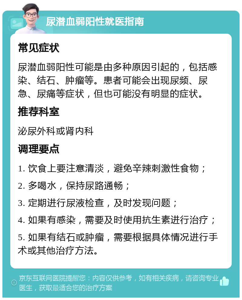 尿潜血弱阳性就医指南 常见症状 尿潜血弱阳性可能是由多种原因引起的，包括感染、结石、肿瘤等。患者可能会出现尿频、尿急、尿痛等症状，但也可能没有明显的症状。 推荐科室 泌尿外科或肾内科 调理要点 1. 饮食上要注意清淡，避免辛辣刺激性食物； 2. 多喝水，保持尿路通畅； 3. 定期进行尿液检查，及时发现问题； 4. 如果有感染，需要及时使用抗生素进行治疗； 5. 如果有结石或肿瘤，需要根据具体情况进行手术或其他治疗方法。