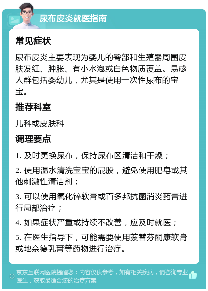 尿布皮炎就医指南 常见症状 尿布皮炎主要表现为婴儿的臀部和生殖器周围皮肤发红、肿胀、有小水泡或白色物质覆盖。易感人群包括婴幼儿，尤其是使用一次性尿布的宝宝。 推荐科室 儿科或皮肤科 调理要点 1. 及时更换尿布，保持尿布区清洁和干燥； 2. 使用温水清洗宝宝的屁股，避免使用肥皂或其他刺激性清洁剂； 3. 可以使用氧化锌软膏或百多邦抗菌消炎药膏进行局部治疗； 4. 如果症状严重或持续不改善，应及时就医； 5. 在医生指导下，可能需要使用萘替芬酮康软膏或地奈德乳膏等药物进行治疗。