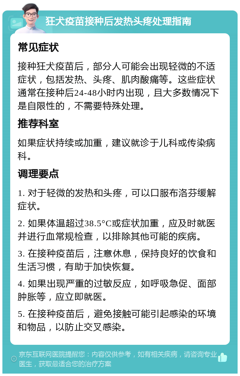 狂犬疫苗接种后发热头疼处理指南 常见症状 接种狂犬疫苗后，部分人可能会出现轻微的不适症状，包括发热、头疼、肌肉酸痛等。这些症状通常在接种后24-48小时内出现，且大多数情况下是自限性的，不需要特殊处理。 推荐科室 如果症状持续或加重，建议就诊于儿科或传染病科。 调理要点 1. 对于轻微的发热和头疼，可以口服布洛芬缓解症状。 2. 如果体温超过38.5°C或症状加重，应及时就医并进行血常规检查，以排除其他可能的疾病。 3. 在接种疫苗后，注意休息，保持良好的饮食和生活习惯，有助于加快恢复。 4. 如果出现严重的过敏反应，如呼吸急促、面部肿胀等，应立即就医。 5. 在接种疫苗后，避免接触可能引起感染的环境和物品，以防止交叉感染。