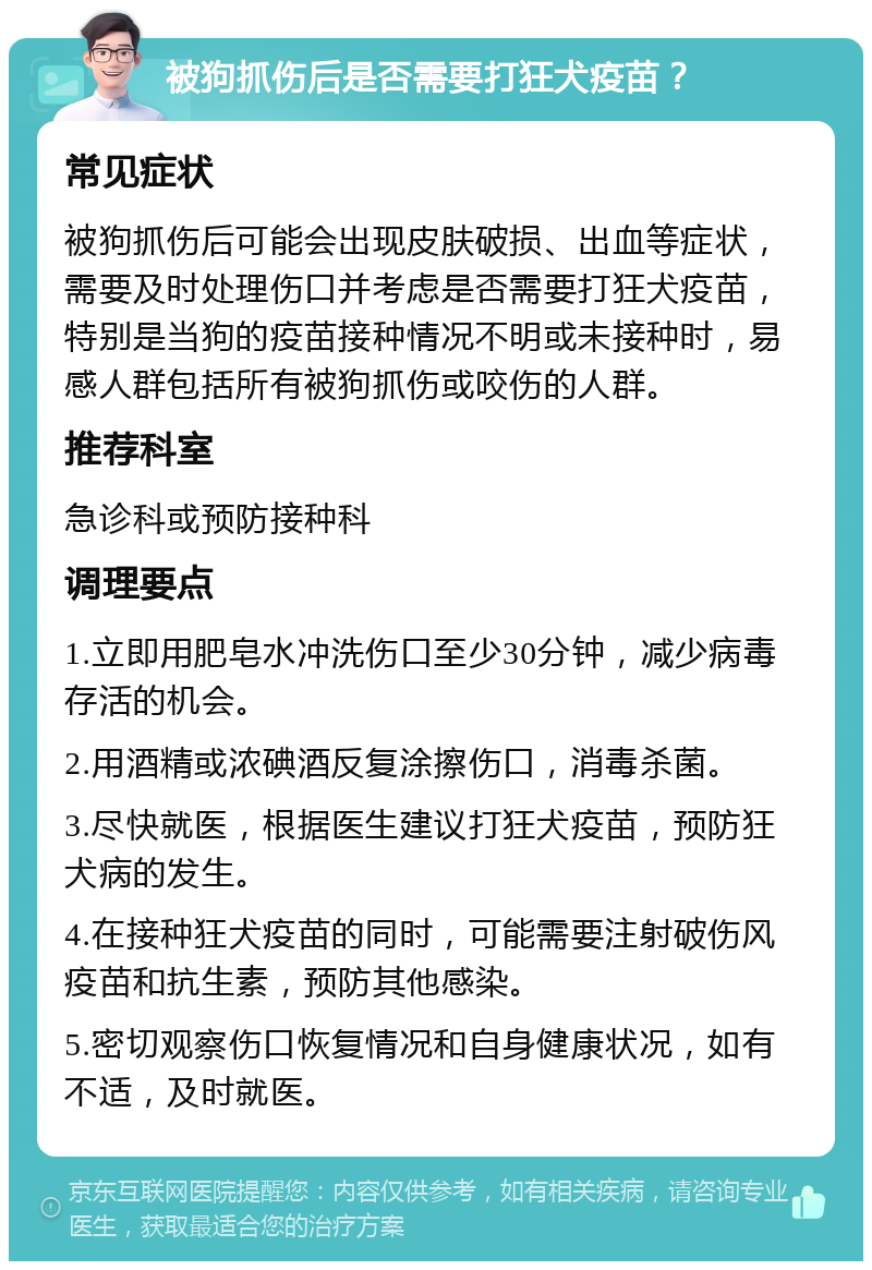 被狗抓伤后是否需要打狂犬疫苗？ 常见症状 被狗抓伤后可能会出现皮肤破损、出血等症状，需要及时处理伤口并考虑是否需要打狂犬疫苗，特别是当狗的疫苗接种情况不明或未接种时，易感人群包括所有被狗抓伤或咬伤的人群。 推荐科室 急诊科或预防接种科 调理要点 1.立即用肥皂水冲洗伤口至少30分钟，减少病毒存活的机会。 2.用酒精或浓碘酒反复涂擦伤口，消毒杀菌。 3.尽快就医，根据医生建议打狂犬疫苗，预防狂犬病的发生。 4.在接种狂犬疫苗的同时，可能需要注射破伤风疫苗和抗生素，预防其他感染。 5.密切观察伤口恢复情况和自身健康状况，如有不适，及时就医。