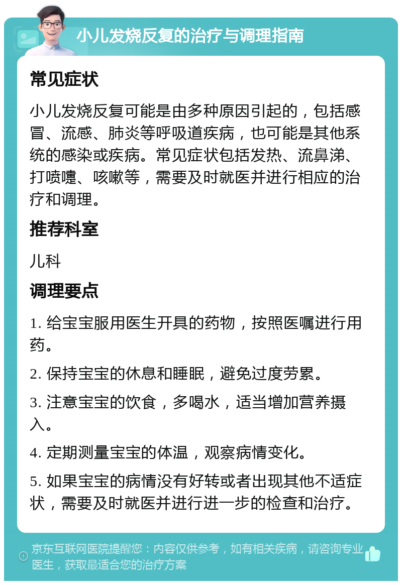 小儿发烧反复的治疗与调理指南 常见症状 小儿发烧反复可能是由多种原因引起的，包括感冒、流感、肺炎等呼吸道疾病，也可能是其他系统的感染或疾病。常见症状包括发热、流鼻涕、打喷嚏、咳嗽等，需要及时就医并进行相应的治疗和调理。 推荐科室 儿科 调理要点 1. 给宝宝服用医生开具的药物，按照医嘱进行用药。 2. 保持宝宝的休息和睡眠，避免过度劳累。 3. 注意宝宝的饮食，多喝水，适当增加营养摄入。 4. 定期测量宝宝的体温，观察病情变化。 5. 如果宝宝的病情没有好转或者出现其他不适症状，需要及时就医并进行进一步的检查和治疗。